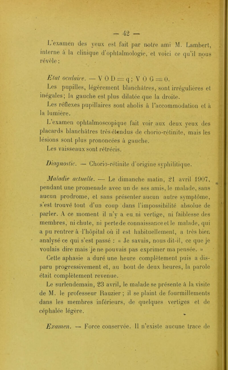 J. examen des yeux est fait par notre ami M. Lambert, interne a la clinique d ophlalmolog'ie, et voici ce qu’il nous révèle : Elut oculaire. — Y 0 D = q ; V 0 G = 0. Les pupilles, légèrement blanchâtres, sont irrég’ulières et inégales; la gauche est plus dilatée que la droite. J.es réflexes pupillaires sont abolis à l’accommodation et à la lumière. L examen ophtalmoscopique fait voir aux deux yeux des placards blanchâtres très étendus de chorio-rétinite, mais les lésions sont plus prononcées à gauche. Les vaisseaux sont rétrécis. Diagnoslic. — Chorio-rétinite d'origine syphilitiipie. Maladie actuelle. — Le dimanche malin, 2[ avril 1907, pendant une promenade avec un de ses amis, le malade, sans aucun prodrome, et sans présenter aucun autre symptôme, s’est trouvé tout d’un coup dans l’impossibilité absolue de parler. A ce moment il n’y a eu. ni vertige, ni faiblesse des membres, ni chute, ni pertede connaissance et le malade, qui a pu rentrer à l’hôpital où il est habituellement, a très hier, analysé ce qui s’est passé : « Je savais, nous dit-il, ce que je voulais dire mais'je ne pouvais pas exprimer ma pensée. » Celte aphasie a duré une heure complètement puis a dis- paru progressivement et, au bout de deux heures, la parole était complètement revenue. Le surlendemain, 23 avril, le malade se présente à la visite de M. le professeur Rauzier ; il se plaint de fourmillements dans les membres inférieurs, de quelques vertiges et de céphalée légère. Examen. — Force conservée. 11 n’existe aucune trace de