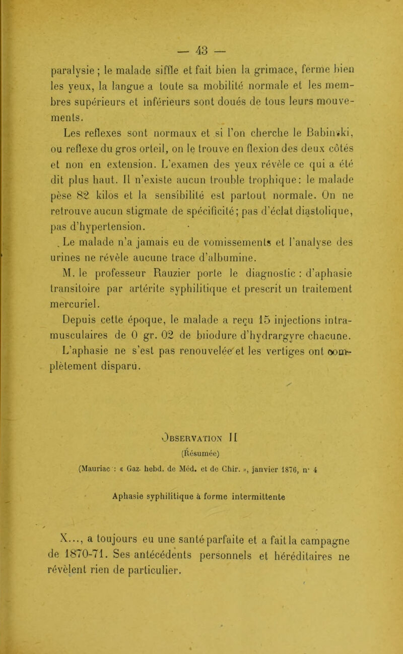 paralysie ; le malade siffle et fait bien la g-rimace, ferme bien les yeux, la langue a toute sa mobilité normale et les mem- bres supérieurs et inférieurs sont doués de tous leurs mouve- ments. Les reflexes sont normaux et si l’on cherche le Babiiièki, ou rellexe du gros orteil, on le trouve en flexion des deux côtés et non en extension. L’examen des yeux révèle ce (|ui a été dit plus haut. H n’existe aucun trouble trophique: le malade pèse 82 kilos et la sensibilité est partout normale. On ne retrouve aucun stigmate de spécificité; pas d’éclat diastolique, pas d’hypertension. , Le malade n’a jamais eu de vomissements et l'analyse des urines ne révèle aucune trace d’albumine. M. le professeur Rauzier porte le diagnostic : d’aphasie transitoire par artérite syphilitique et prescrit un traitement mercuriel. Depuis cette époque, le malade a reçu 15 injections intra- musculaires de 0 gr. 02 de biiodure d’hydrargyre chacune. L’aphasie ne s’est pas renouvelée'et les vertiges ont oou>- plètement disparu. v3bservation h (Résumée) (Mauriac : « Gaz- hebd. de Méd. et de Chir. », janvier 1876, ti' 4 Aphasie syphilitique à forme intermittente X..., a toujours eu une santé parfaite et a fait la campagne de 18/0-/1. Ses antécédents personnels et héréditaires ne révèlent rien de particulier.