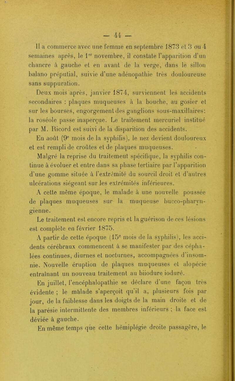 - 4i 11 a commerce avec une femme en septembre 1873 et 3 ou 4 semaines après, le 1’ novembre, il constate l’apparition d’un chancre à gauche et en avant de la verge, dans le sillon balano préputial, suivie d’une adénopathie très douloureuse sans suppuration. Deux mois après, janvier 1874, sin-viennent les accidents secondaires : plaipies muqueuses à la bouche, au gosier et sur les bourses, engorgement des ganglions sous-maxillaires; la roséole passe inaperçue. Le traitement mercuriel institué par M. Ricord est suivi de la disparition des accidents. En août (9® mois de la syphilis), le nez devient douloureux et est rempli de croûtes et de plaques muqueuses. Malgré la reprise du traitement spécifique, la syphilis con- tinue à évoluer et entre dans sa phase tertiaire par l’apparition d’une gomme située à l’extrémité du sourcil droit et d’autres ulcérations siégeant sur les extrémités inférieures. A cette même époque, le malade à une nouvelle poussée de plaquos muqueuses sur la muqueuse hucco-pliaryn- gienne. Le traitement est encore repris et la guérison de ces lésions est complète en février 1875. A partir de cette époque (15® mois de la syphilis), les acci- dents cérébraux commencent à se manifester par des cépha- lées continues, diurnes et nocturnes, accompagnées d'insom- nie. Nouvelle éruption de plaques muqueuses et alopécie entraînant un nouveau traitement au hiiodure ioduré. En juillet, l’encéphalopathie se déclare d’une façon très évidente ; le mhlade s’aperçoit qu’il a, plusieurs fois par jour, de la faiblesse dans les doigts de la main droite et de la parésie intermittente des membres inférieurs ; la face est déviée à gauche. En même temps que cette hémiplégie droite passagère, le