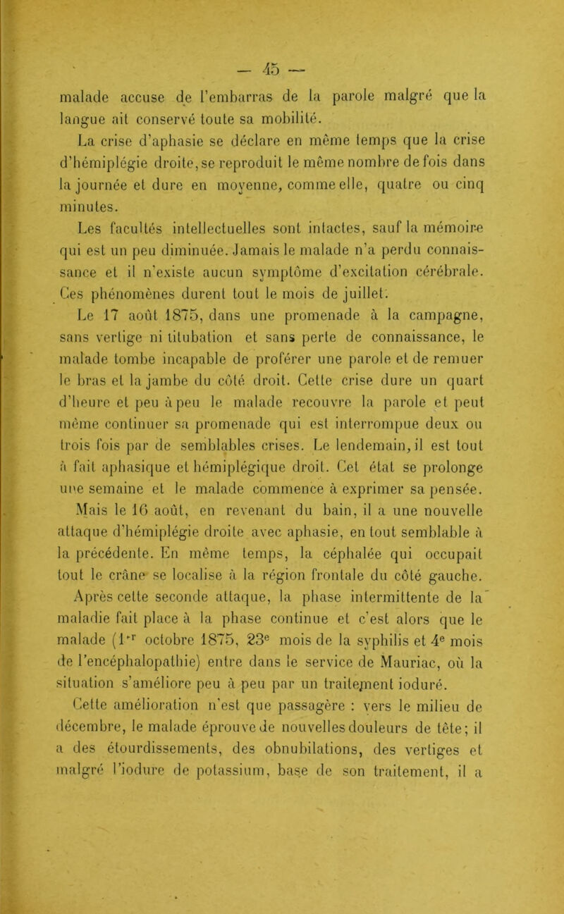 malade accuse de l’embarras de la parole malgré que la langue ait conservé toute sa mobilité. La crise d’apbasie se déclare en môme lemps que la crise d’hémiplégie droite, se reproduit le même nombre de fois dans la journée et dure en moyenne, comme elle, quatre ou cinq minutes. Les facultés intellectuelles sont intactes, sauf la mémoir-e qui est un peu diminuée. Jamais le malade n’a perdu connais- sance et il n’existe aucun symptôme d’excitation cérébrale. Ces phénomènes durent tout le mois de juillet. Le 17 août 1875, dans une promenade à la campagne, sans vertige ni titubation et sans perte de connaissance, le malade tombe incapable de proférer une parole et de remuer le bras et la jambe du côté droit. Cette crise dure un quart d’heure et peu à peu le malade recouvre la parole et peut môme continuer sa promenade qui est interrompue deux ou trois fois par de semblables crises. Le lendemain, il est tout à fait aphasique et hémiplégique droit. Cet état se prolonge une semaine et le malade commence à exprimer sa pensée. Mais le 16 août, en revenant du bain, il a une nouvelle attaque d’hémiplégie droite avec aphasie, en tout semblable à la précédente. En même temps, la céphalée qui occupait tout le crâne se localise à la région frontale du côté gauche. Après cette seconde attaque, la phase intermittente de la’ maladie fait place à la phase continue et c’est alors que le malade (E'’ octobre 1875, 23® mois de la syphilis et 4® mois de l’encéphalopathie) entre dans le service de Mauriac, où la situation s’améliore peu à peu par un traitepient ioduré. Cette amélioration n’est que passagère : vers le milieu de décembre, le malade éprouve de nouvelles douleurs de tête; il a des étourdissements, des obnubilations, des vertiges et malgré l’iodure de potassium, base de son traitement, il a