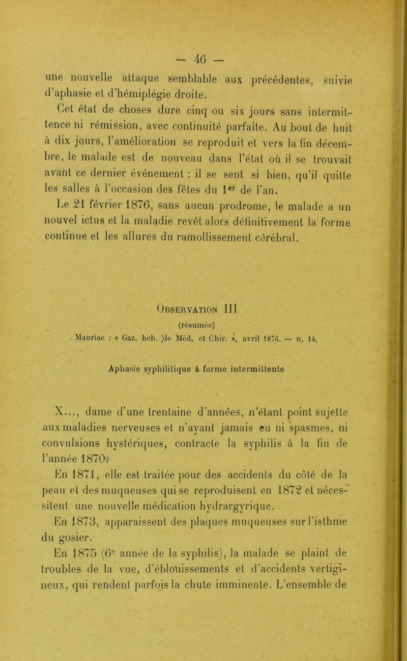une nouvelle attaque semblable aux précédentes, suivie d’aphasie et d’hémiplégie droite. Cet état de choses dure cinq ou six jours sans intermit- tence ni rémission, avec continuité parfaite. Au bout de huit à dix jours, 1 amélioration se reproduit et vers la fin décem- bre, le malade est de nouveau dans l’état où il se trouvait avant ce dernier événement : il se sent si bien, qu’il quitte les salles à l’occasion des fêtes du de l’an. Le 21 février 1876, sans aucun prodrome, le malade a un nouvel ictus et la maladie revêt alors définitivement la forme continue et les allures du ramollissement cérébral. Obseuvation III (résumée) - Mauriac : « Gaz. hob. |de Méd. et Chir. », avril 1876. — n, 14, Aphasie syphilitique à forme intermittente X..., dame d’une trentaine d’années, n étant point sujette aux maladies nerveuses et n’ayant jamais eu ni spasmes, ni convulsions hystériques, contracte la syphilis à la fin de l’année 1870. En 1871, elle est traitée pour des accidents du côté de la peau et des muqueuses qui se reproduisent en 1872 et néces- sitent une nouvelle médication hydrargyrique. En 1873, apparaissent des plaques muqueuses sur l'isthme du gosier. En 1875 (6° année de la syphilis), la malade se plaint de troubles de la vue, d’éblouissements et d’accidents vertigi- neux, qui rendent parfois la chute imminente. L’ensemble de