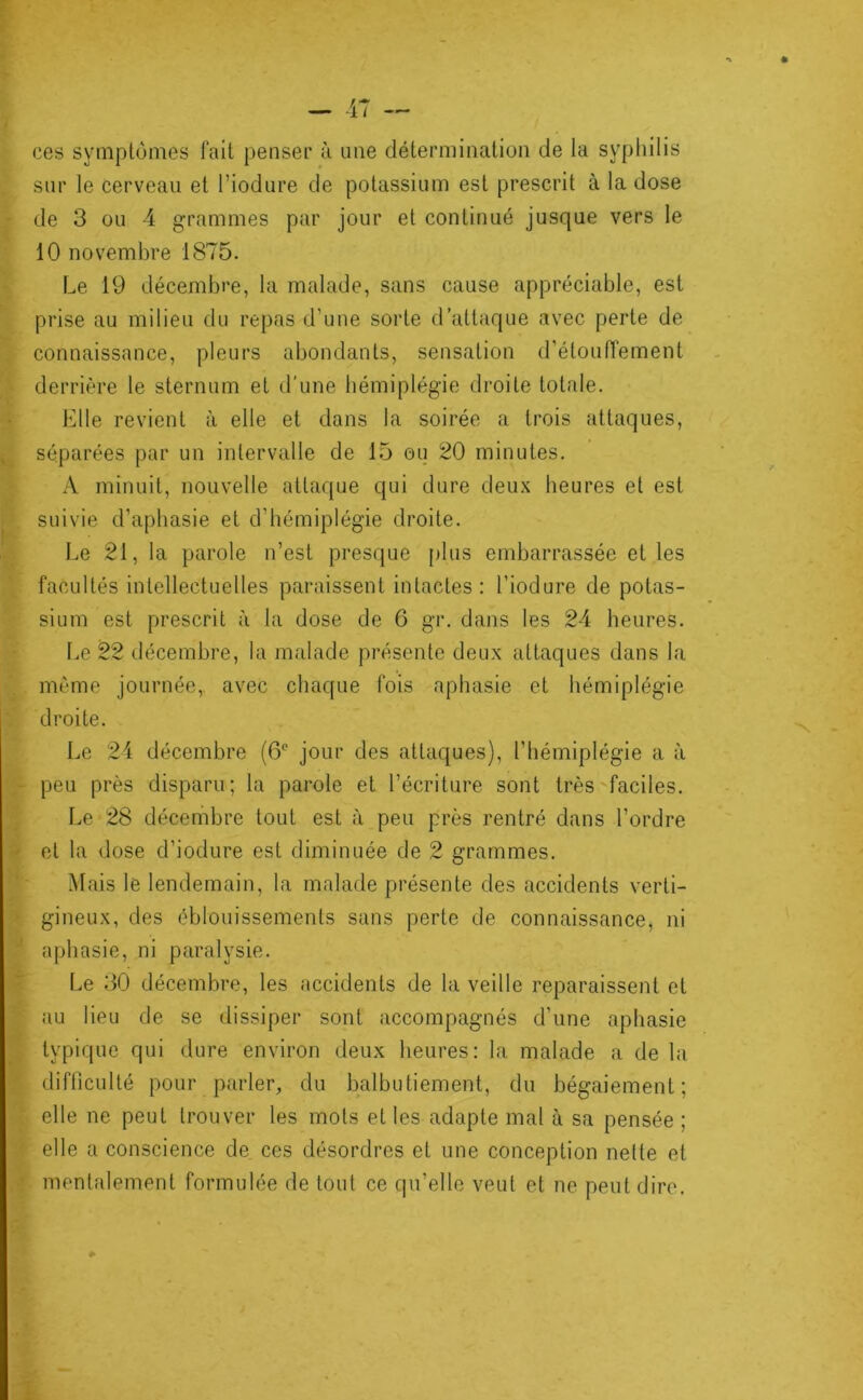 ces symptômes fait penser à une détermination de la syphilis . sur le cerveau et Tiodure de potassium est prescrit à la dose I de 3 ou 4 grammes par jour et continué jusque vers le 10 novembre 1875. i Le 19 décembre, la malade, sans cause appréciable, est prise au milieu du repas d’une sorte d’attaque avec perte de ^ connaissance, pleurs abondants, sensation d’étoulTement derrière le sternum et d'une hémiplégie droite totale. I Llle revient à elle et dans la soirée a trois attaques, U séparées par un intervalle de 15 ou 20 minutes. > A minuit, nouvelle attaque qui dure deux heures et est p. suivie d’aphasie et d’hémiplégie droite. 4 Le 21, la parole n’est presque [)lus embarrassée et les facultés intellectuelles paraissent intactes : l’iodure de potas- % sium est prescrit à la dose de 6 gr, dans les 24 heures. r. Le 22 décembre, la malade présente deux attaques dans la ô même journée,, avec chaque fois aphasie et hémiplégie ÿ droite. Le 24 décembre (6‘‘ jour des attaques), l’hémiplégie a à tpeu près disparu; la parole et l’écriture sont très faciles. ^ Le 28 décembre tout est à peu près rentré dans l’ordre tet la dose d’iodure est diminuée de 2 grammes. Mais le lendemain, la malade présente des accidents verti- * gineux, des éblouissements sans perte de connaissance, ni '7* aphasie, ni paralysie. !Le 30 décembre, les accidents de la veille reparaissent et au lieu de se dissiper sont accompagnés d’une aphasie typique qui dure environ deux heures: la malade a de la difliculté pour parler, du balbutiement, du bégaiement; elle ne peut trouver les mots et les adapte mal à sa pensée ; ÿ elle a conscience de ces désordres et une conception nette et ^ mentalement formulée de tout ce qu’elle veut et ne peut dire.