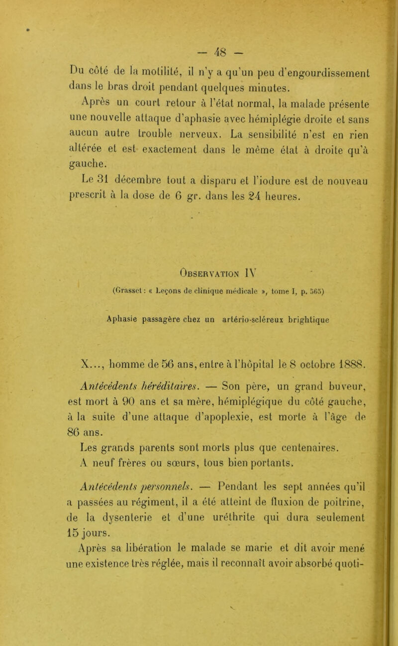 Du coté de la motilité, il n’y a qu’un peu d’engourdissement dans le bras droit pendant quelques minutes. Après un court retour à l’état normal, la malade présente une nouvelle attaque d’aphasie avec hémiplégie droite et sans aucun autre trouble nerveux. La sensibilité n’est en rien altérée et est exactement dans le même état à droite qu’à gauche. Le 31 décembre tout a disparu et l’iodure est de nouveau prescrit à la dose de 6 gr. dans les 24 heures. Observation IN’ (Grasscl: « Leçons de clinique médicale », tome I, p. iiCS) Aphasie passagère chez un aiTério-scléreux brighlique X,.., homme de 56 ans, entre à l’hôpital le 8 octobre 1888. Antécédents héréditaires. — Son père, un grand buveur, est mort à 90 ans et sa mère, hémiplégique du côté gauche, à la suite d’une attaque d’apoplexie, est morte à l’àge de 86 ans. Les grands parents sont morts plus que centenaires. A neuf frères ou sœurs, tous bien portants. Antécédents personnels. — Pendant les sept années qu’il a passées au régiment, il a été atteint de fluxion de poitrine, de la dysenterie et d’une uréthrite qui dura seulement 15 jours. Après sa libération le malade se marie et dit avoir mené une existence très réglée, mais il reconnaît avoir absorbé quoti-