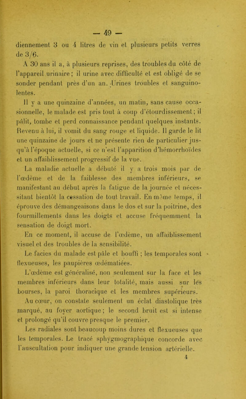de 3/6. A 30 ans il a, à plusieurs reprises, des troubles du côté de l’appareil urinaire; il urine avec difficulté et est obligé de se sonder pendant près d’un an. >Urines troubles et sanguino- lentes. 11 y a une quinzaine d’années, un matin, sans cause occa- sionnelle, le malade est pris tout à coup d’étourdissement; il pâlit, tombe et perd connaissance pendant quelques instants. Revenu à lui, il vomit du sang rouge et liquide. Il garde le lit une quinzaine de jours et ne présente rien de particulier jus- qu’à l’époque actuelle, si ce n’est l’apparition d’hémorrhoïdes et un affaiblissement progressif de la vue. La maladie actuelle a débuté il y a trois mois par de l’œdème et de la faiblesse des membres inférieurs, se manifestant au début après la fatigue de la journée et néces- sitant bientôt la cessation de tout travail. En même lemps, il éprouve des démangeaisons dans le dos et sur la poiti‘ine, des fourmillements dans les doigts et accuse fréquemment la sensation de doigt mort. En ce moment, il accuse de l’œdème, un afl'aiblissement visuel et des troubles de la sensibilité. Le faciès du malade est pâle et bouffi ; les temporales sont tlexueuses, les paupières œdématiées. L’œdème est généralisé, non seulement sur la face et les membres inférieurs dans leur totalité, mais aussi sur les ♦ bourses, la paroi thoracique et les membres supérieurs. .\u cœur, on constate seulement un éclat diastolique très marqué, au foyer aortique; le second bruit est si intense et prolongé qu’il couvre presque le premier. J.es radiales sont beaucoup moins dures et flexueuses que les temporales. Le tracé sphygmographique concorde avec l'auscultation pour indiquer une grande tension artérielle. 4