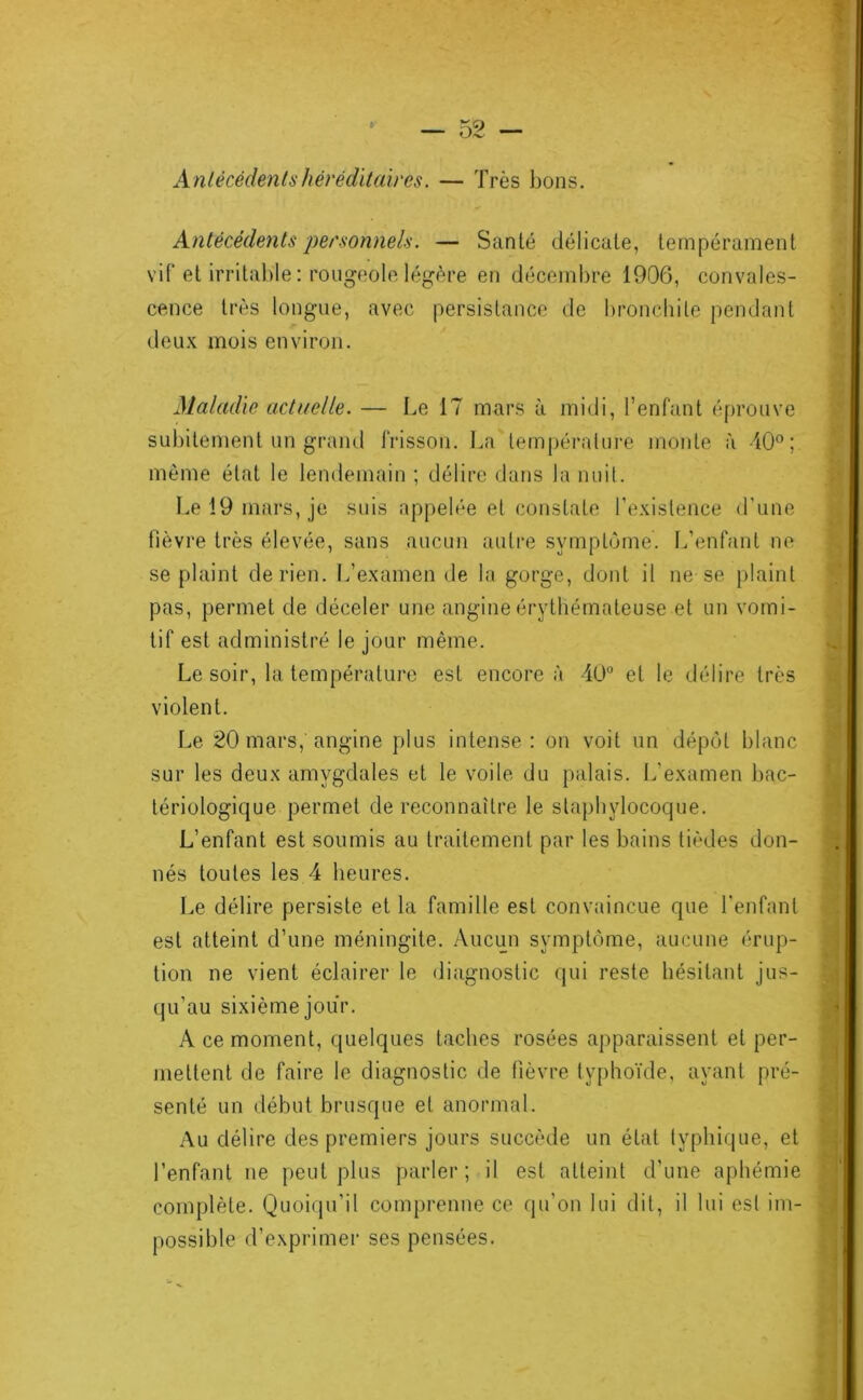 A ntécédents héréditaires. — Très bons. Antécédents personnels. — Santé délicate, tempérament vif et irritable : rougeole légère en décembre 1906, convales- cence très longue, avec persistance de bronchite pendant deux mois environ. Maladie actuelle. — Le 17 mars à midi, l’enfant éprouve subitement un grand frisson. La température monte à 40”; môme état le lendemain ; délire dans la nuil. Le 19 mars, je suis appelée et constate l’existence d’une fièvre très élevée, sans aucun autre symptôme. L’enfant ne se plaint de rien. L’examen de la gorge, dont il ne se plaint pas, permet de déceler une angine érythémateuse et un vomi- tif est administré le jour même. Le soir, la température est encore à 40 et le délire très violent. Le 20 mars, angine plus intense: on voit un dépôt blanc sur les deux amygdales et le voile du palais. L’examen bac- tériologique permet de reconnaître le staphylocoque. L’enfant est soumis au traitement par les bains tièdes don- nés toutes les 4 heures. Le délire persiste et la famille est convaincue que l'enfant est atteint d’une méningite. /Vucun symptôme, aucune érup- tion ne vient éclairer le diagnostic qui reste hésitant jus- qu’au sixième jour. A ce moment, quelques taches rosées apparaissent et per- mettent de faire le diagnostic de fièvre typhoïde, ayant pré- senté un début brusque et anormal. .Au délire des premiers jours succède un état typhique, et l’enfant ne peut plus parler; il est atteint d’une aphémie complète. Quoiqu’il comprenne ce qu’on lui dit, il lui est im- possible d’exprimer ses pensées.