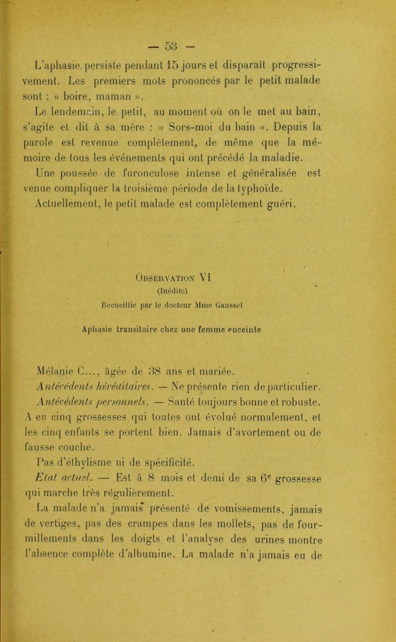 — 58 — L’aphasie persiste pendant 15 jours el disparaît progressi- vement. Les premiers mots prononcés par le petit malade X, sont : « boire, maman ». f Le lendemain, le petit, au moment où on le met au bain, s’agite et dit à sa mère : « Sors-moi du bain ». Depuis la parole est revenue complètement, de môme que la me- JW « moire de tous les événements qui ont précédé la maladie, î: Une poussée de furonculose intense et généralisée est V' venue compliquer la troisième période de la typhoïde. Actuellement, le petit malade est complètement guéri. I ’* - ' ' ÜBSERVATIO.V VI (Inédite) Recueillie par le docteur Mme Gaussel Aphasie transitoire chez une femme enceinte % i Mélanie G..., âgée de 38 ans et mariée. Anlécédcnts hérédilnires. — IS’e présente rien de [iarliculier. Antécédents personnels. — Santé toujours bonne et robuste. A eu cinq grossesses qui toutes ont évolué normalement, et les cinq enfants se portent bien. Jamais d’avortement ou de fausse couche. Pas d’éthylisme ni de spécificité. Etat actuel. — Est à 8 mois et demi de sa 6® grossesse qui marche très régulièrement. La malade n’a jamais présenté de vomissements, jamais de vertiges, pas des crampes dans les mollets, pas de four- millements dans les doigts et l’analyse des urines montre l’absence complète d’alhumine. La malade n’a jamais eu de