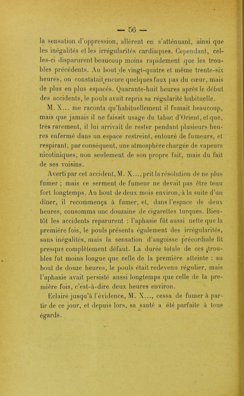la sensation d’oppression, allèrent en s’atténuant, ainsi que les inégalités et les irrégularités cardiaques. Cependant, cel- les-ci disparurent beaucoup moins rapidement que les trou- bles précédents. Au bout de vingt-quatre et même trente-six heures, on constatait encore quelques faux pas du cœur, mais de plus en plus espacés. Quarante-huit heures après le début des accidents, le pouls avait repris sa régularité habituelle. M. X... me raconta qu’babituellemenl il fumait beaucoup, mais que jamais il ne faisait usage du tabac d’Orient, et que, très rarement, il lui arrivait de rester pendant plusieurs heu- res enfermé dans un espace restreint, entouré de fumeurs, et respirant, par conséquent, une atmosphère chargée de vapeurs nicotiniques, non seulement de son propre fait, mais du fait de ses voisins. Averti par cet accident, M. X..., })rit la résolution de ne plus fumer ; mais ce serment de fumeur ne devait pas être tenu fort longtemps. Au bout de deux mois environ, à la suite d’un dîner, il recommença à fumer, et, dans l’espace de deux heures, consomma une douzaine de cigarettes turques. Bien- tôt les accidents reparurent : l’aphasie fût aussi nette que la première fois, le pouls présenta également des irrégularités, sans inégalités, mais la sensation d’angoisse précordiale fit presque complètement défaut. La durée totale de ces ^trou- bles fut moins longue que celle de la première atteinte : au bout de douze heures, le pouls était redevenu régulier, mais l’aphasie avait persisté aussi longtemps que celle de la pre- mière fois, c’est-à-dire deux heures environ. Lclairé jusqu’à l’évidence,, M. X..., cessa de fumer à par- tir de ce jour, et depuis lors, sa santé a été parfaite à tous égards.