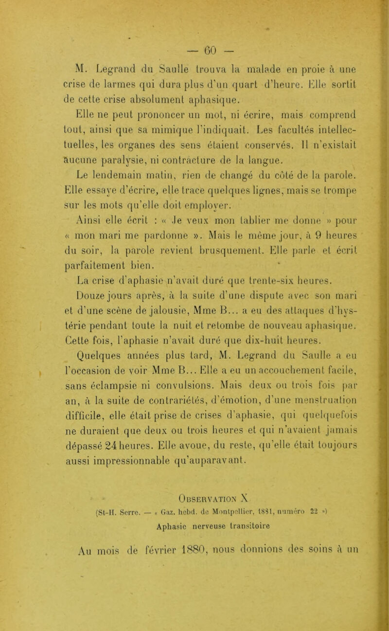 — GO S «■ M. Legrand du Saulle trouva la malade en proie à une crise de larmes qui dura plus d’un quart d’heure. l‘]lle sortit de cette crise absolument aphasique. Elle ne peut prononcer un mot, ni écrire, mais comprend tout, ainsi que sa mimique Lindiquait. I^es facultés intellec- tuelles, les organes des sens étaient conservés. 11 n’e.xistait aucune paralysie, ni contracture de la langue. Le lendemain matin, rien de changé du côté de la parole. Elle essaye d’écrire, elle trace quelques lignes, mais se trompe sur les mots qu’elle doit employer. Ainsi elle écrit : « .le veux mon tablier me donne » pour « mon mari me pardonne ». Mais le môme jour, à 9 heures du soir, la parole revient brusquement. Elle parle et écrit parfaitement bien. l.,a crise d’aphasie^^n’avaii duré que trente-six heures. Douze jours après, à la suite d’une dispute avec son mari et d’une scène de jalousie, Mme B... a eu des attacpies d’hys- térie pendant toute la nuit et retombe de nouveau aphasirpie. Cette fois, l’aphasie n’avait duré que dix-huit heures. Quelques années plus tard, M. Legrand du Saulle a eu l’occasion de voir Mme B... Elle a eu un accouchement facile, sans éclampsie ni convulsions. Mais deux ou trois fois j)ar an, à la suite de contrariétés, d’émotion, d’une menstruation difficile, elle était prise de crises d’aphasie, qui (pieh|uefois ne duraient que deux ou trois heures et qui n’avaient jamais dépassé 24 heures. Elle avoue, du reste, ({u’elle était toujours aussi impressionnable qu’auparav ant. Observation X (St-II. Serre. — « Gaz. hebd. de Montpellier, 1881, numéro 22 -•) Aphasie nerveuse transitoire Au mois de février 1880, nous donnions des soins à un
