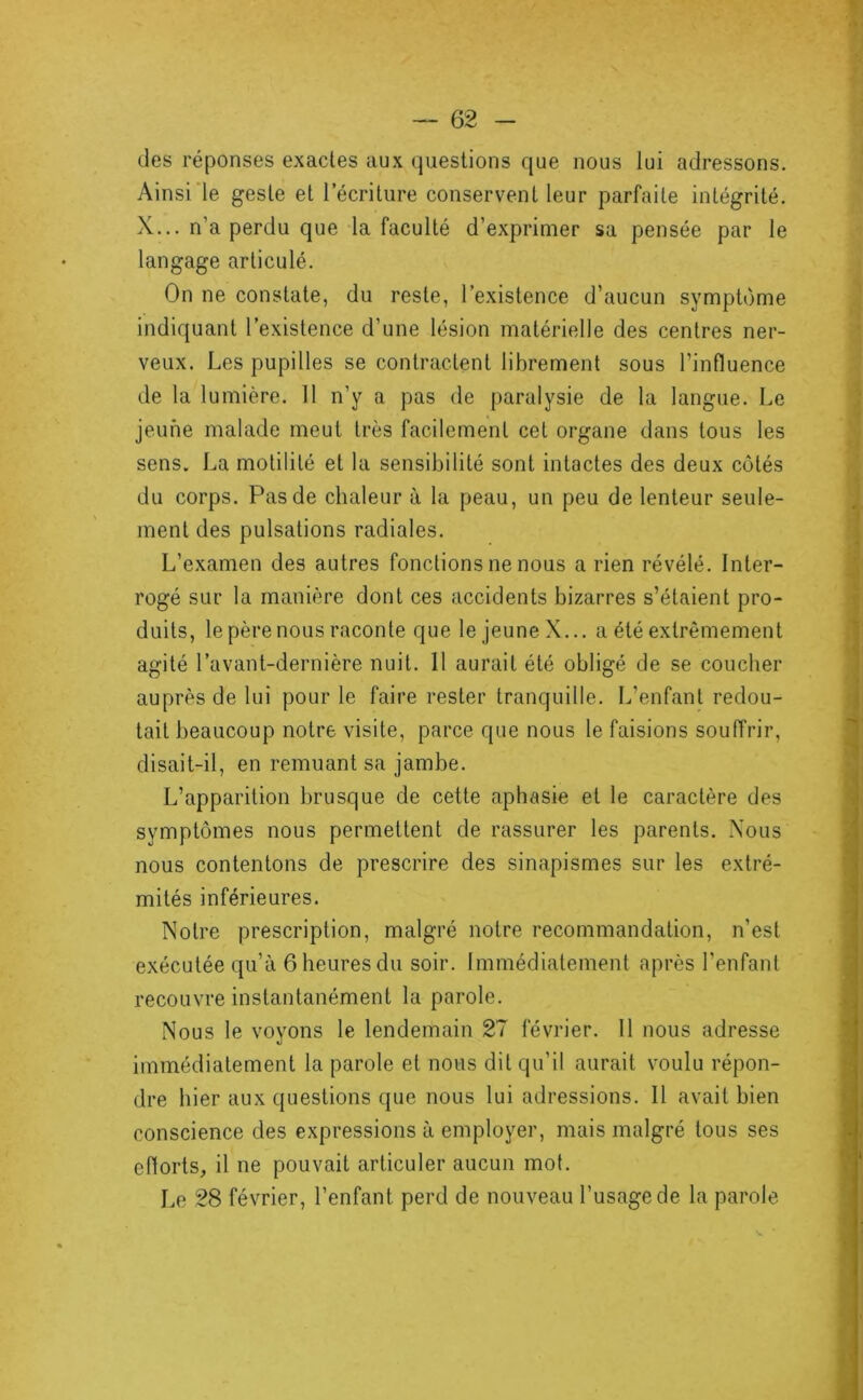 des réponses exactes aux questions que nous lui adressons. Ainsi‘le geste et 1 écriture conservent leur parfaite intégrité. X... n’a perdu que la faculté d’exprimer sa pensée par le langage articulé. On ne constate, du reste, l’existence d’aucun symptôme indiquant l’existence d’une lésion matérielle des centres ner- veux. Les pupilles se contractent librement sous l’influence de la lumière. 11 n’y a pas de paralysie de la langue. Le jeune malade meut très facilement cet organe dans tous les sens. La motilité et la sensibilité sont intactes des deux côtés du corps. Pas de chaleur à la peau, un peu de lenteur seule- ment des pulsations radiales. L’examen des autres fonctions ne nous arien révélé. Inter- rogé sur la manière dont ces accidents bizarres s’étaient pro- duits, le père nous raconte que le jeune X... a été extrêmement agité l’avant-dernière nuit. 11 aurait été obligé de se coucher auprès de lui pour le faire rester tranquille. L’enfant redou- tait beaucoup notre visite, parce que nous le faisions souffrir, disait-il, en remuant sa jambe. L’apparition brusque de cette aphasie et le caractère des symptômes nous permettent de rassurer les parents. Nous nous contentons de prescrire des sinapismes sur les extré- mités inférieures. Notre prescription, rntilgré notre recommandation, n’est exécutée qu’à 6 heures du soir. Immédiatement après l’enfant recouvre instantanément la parole. Nous le voyons le lendemain 27 février. Il nous adresse immédiatement la parole et nous dit qu’il aurait voulu répon- dre hier aux questions que nous lui adressions. Il avait bien conscience des expressions à employer, mais malgré tous ses eflorts, il ne pouvait articuler aucun mot. Le 28 février, l’enfant perd de nouveau l’usage de la parole