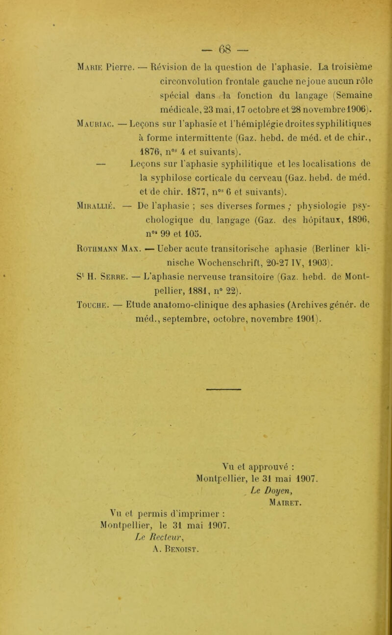 — m — Marik Pierre. — Révision de la question de l’aphasie. La troisième circonvolution frontale gauche nejoue aucun rôle spécial dans la fonction du langage (Semaine médicale, 23 mai, 17 octobre et 28 novembre 19061. Mauhiac. —Leçons sur l’aphasie et l'hémiplégie droites syphilitiques à forme intermittente (Gaz. hebd. de méd. et de chir., 1876, n®^ 4 et suivants). — Leçons sur l'aphasie syphilitique et les localisations de la syphilose corticale du cerveau (Gaz. hebd. de méd. et de chir. 1877, n°* G et suivants). MiHALLiÉ. — De l’aphasie ; ses diverses formes ; jdiysiologie psy- chologique du langage (Gaz. des hôpitaux, 1896, n®' 99 et 103. RoTiiMANN Max. — Uebcr acute transitorische aphasie (Berliner kli- nische Wochenschrift, 20-27 IV, 1903). S*- H. Serre. — L’aphasie nerveuse transitoire (Gaz. hebd. de Mont- pellier, 1881, n® 22). Toucue. — Etude anatomo-clinique des aphasies (.\rchives génér. de méd., septembre, octobre, novembre 1901). Vu et approuvé : Montpellier, le 31 mai 1907. Le Doyen, Mairet. Vu et permis d’imprimer : Montpellier^ le 31 mai 1907. Le Recteur, Benoist.