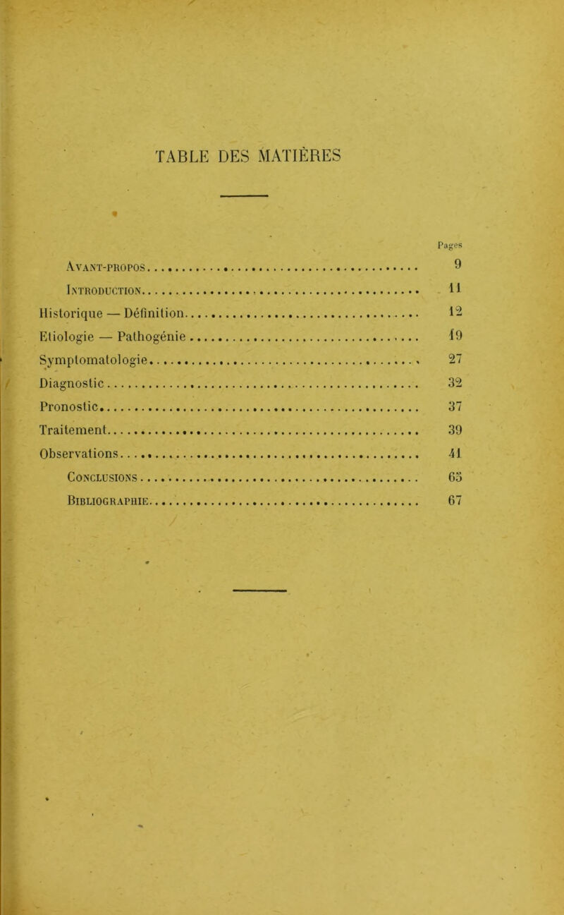 TABLE DES MATIÈRES « Pajjes Avant-propos 9 Introduction U Historique — Définition 12 Etiologie — Pathogénie 19 Symptomatologie 27 Diagnostic 32 Pronostic 37 Traitement 39 Observations 41 Conclusions 63 Bibliographie.... 67