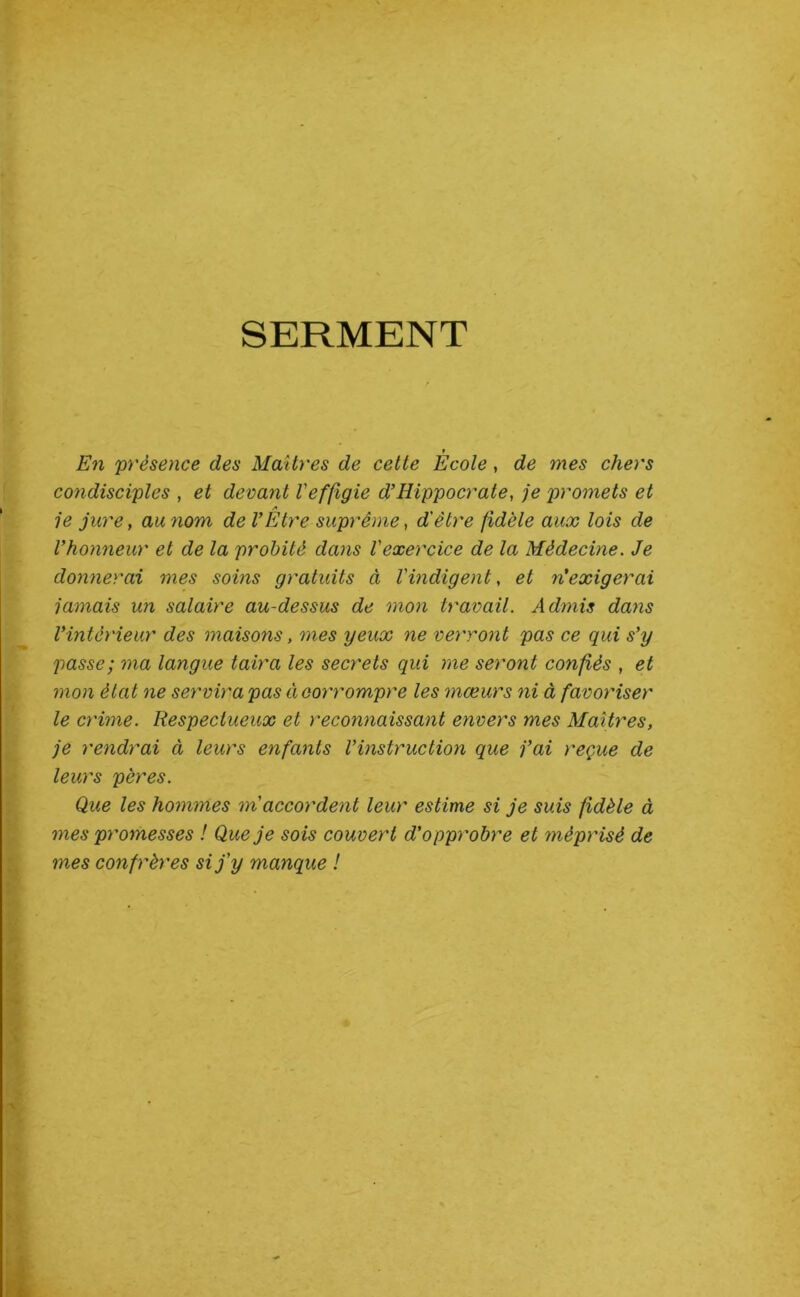 SERMENT En présence des Maîtres de cette Ecole, de mes chers condisciples , et devant Veffigie d’Hippocrate, je p>yomets et A je jure, au nom de VEtre suprême, d'être fidèle aux lois de Vhonneur et de la probité dans l'exercice de la Médecine. Je donnerai mes soins gratuits à l'indigent, et n’exigerai jamais un salaire au-dessus de mon travail. Admis dans Vintérieur des maisons, mes yeux ne verront pas ce qui s’y passe; ma langue taira les secrets qui me seront confiés , et mon état ne servira pas Ci corrompre les mœurs ni à favoriser le crime. Respectueux et recomiaissant envers mes Maîtres, je rendrai à leurs enfants l’instruction que j’ai reçue de leurs pères. Que les hommes m'accordent leur estime si je suis fidèle à mes promesses ! Que je sois couvert d'opprobre et méprisé de mes confrères si j'y manque !
