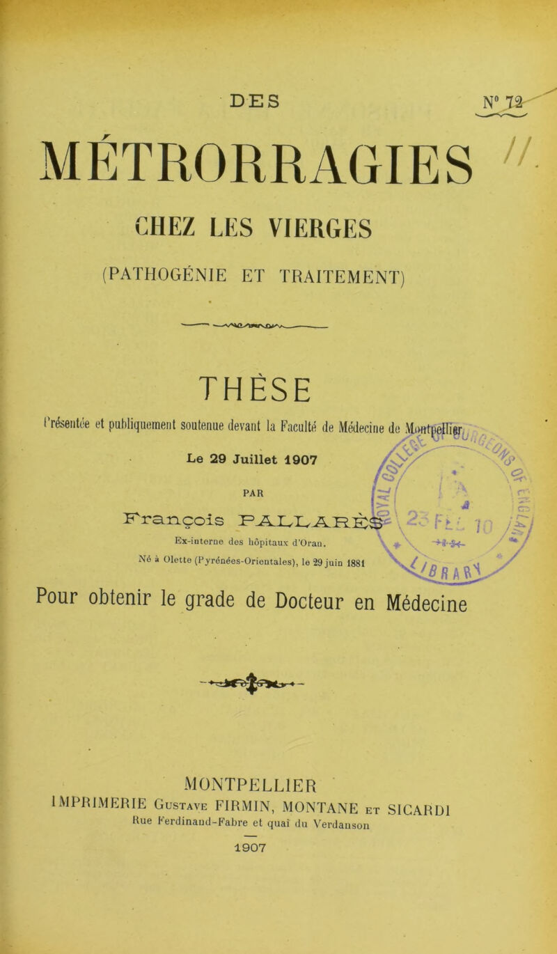 r CHEZ LES VIERGES (PATHOGÉNIE ET TRAITEMENT) THÈSE Présentée et publiquement soutenue devant la Faculté de Médecine de Montpelli^^ Le 29 Juillet 1907 PAR P^rançois \ F ► üx-intorne des hôpitaux d’Orau. Né à Olette (Pyrénées-Orientales), le 29 juin 1881 Pour obtenir le grade de Docteur en Médecine MONTPELLIER ' IMPRIMERIE Gustave FIRMIN, MONTANE et SICARDI Hue Ferdinaud-Fabre et quai du Verdauson 1907