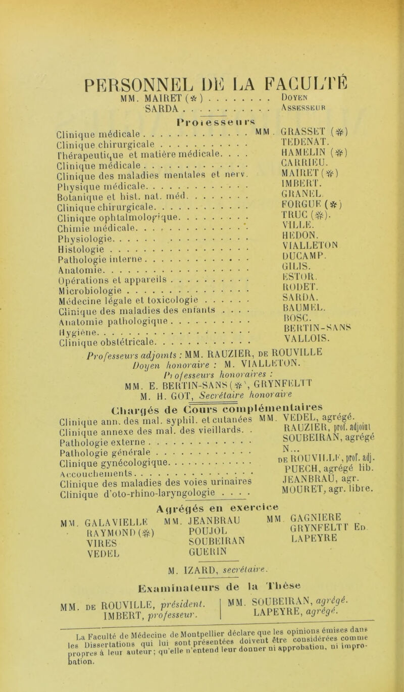 PERSONNEL 1)1'] LA FACUiyi'É MM. MAmET(*) Doyen SâRDA Asskssedk 'w l*roi e sse U rs Clinique médicale Clinique chirurgicale l’hérapeulique et matière médicale. . . . Clinique médicale Clinique des maladies mentales et nerv. Pliysi<iue médicale Botanique et hist. nal. méd Clinique chirurgicale Clinique ophtalmologique Chimie médicale. . . *• Physiologie Histologie Pathologie interne Anatomie Opérations et appareils Microbiologie Médecine légale et toxicologie Clinique des maladies des eniants .... Anatomie pathologique Hygiène Clinique obstétricale Pj'ofesseuvs adjoints : MM. RAUZIEll, de ROUVILLE Doxjen honoraire : M. VlALLElüN. Pio/esseurs honoraires: MM. E. BERTlN-SANS(yi^\ GRYNFELTT M. H. GOT, Secrétaire honoraire Chai*(|és de Cours coiiipléineiitaii*es Clinique ann.des'mal. syphil. et cutanées MM. Clinique annexe des mal. des vieillards. . sOUBEmAra'^^^^^^^^^ Pathologie externe bULBEitiAiN, a^iege Pathologie générale T E nrof adi Clinique gynécologique VuEChI agrégé iib.' JEANBRAU, agr. MOURETy agr. libre. GRASSET TEDENAT. HAMELIN CAIÜUEU. MAlRET(Yé) IMBERT. GRANEL FORGUE (*) TRUC VILLE. HEDON. VIALLETON DUCAMP. GILIS. ESTOR. RODEI’. SARDA. BAUMEL. BOSC. BERTIN-SANS VALLOIS. Accouchements Clinique des maladies des voies urinaires Clinique d'oto-rhino-laryngologie . . . . MM A(|iégés eu exercice GALA VIELLE MM. JEANBRAU MM RAYMOND POU.IOL VIRES SOUBEIRAN VEDEL GUERIN M. IZARD, secrétaire. GAGNIERE GRYNFELT! LAPEYRE En Examinateurs de la Thèse MM. DE ROUVILLE, président. IMBERT, professeur. MM. SOUBEIRAN, LAPEYRE, agrégé. Dation.