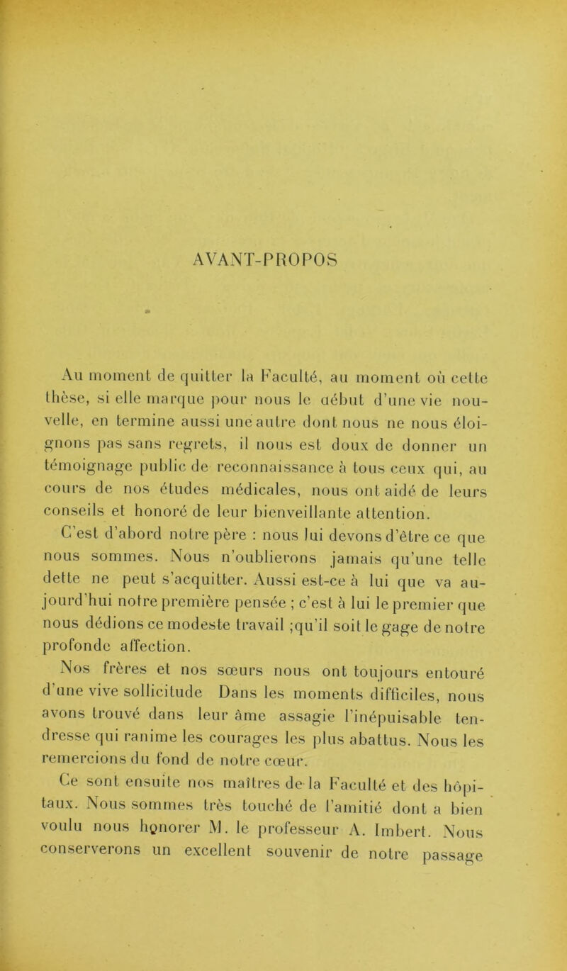 AVANT-PROPOS Au moment de quillei’ la Faculté, au moment où cette thèse, si elle marque j)our nous le uéhut d’une vie nou- velle, en termine aussi une autre dont nous ne nous éloi- gnons pas sans regrets, il nous est doux de donnei’ un témoignage public de reconnaissance à tous ceux qui, au cours de nos études médicales, nous ont aidé de leurs conseils et honoré de leur bienveillante attention. C’est d’abord notre père : nous lui devons d’être ce que nous sommes. Nous n’oublierons jamais qu’une telle dette ne peut s’acquitter. Aussi est-ce à lui que va au- jourd’hui notre première pensée ; c’est à lui le premier que nous dédions ce modeste travail ;qu’il soit le gage de noire profonde affection. Nos frères et nos sœurs nous ont toujours entouré d une vive sollicitude Dans les moments difficiles, nous avons trouvé dans leur àme assagie l’inépuisable ten- dresse qui ranime les courages les plus abattus. Nous les remercions du lond de notre cœur. Ce sont ensuite nos maîtres de la Faculté et des hôpi- taux. Nous sommes très touché de l’amitié dont a bien voulu nous hi?norer M. le professeur A. Imbert. Nous conserverons un excellent souvenir de notre passage