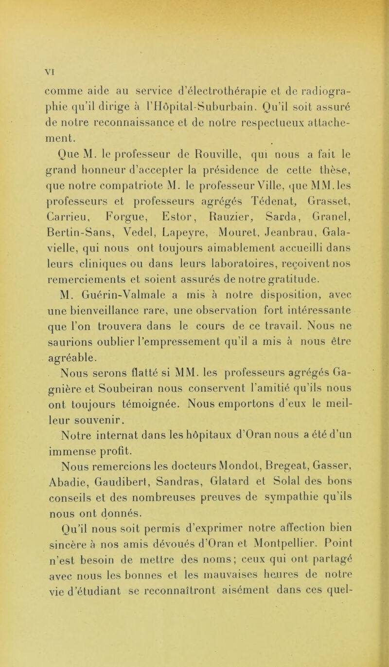 comme aide au service d’élecLrothérapie et de radiogra- phie qu’il dirige à riIôpital-Suhurbain. Qu’il soit assuré de notre reconnaissance et de notre respectueux attache- ment. Que M. le professeur de Rouville, qui nous a fait le grand honneur d’accepler la présidence de cette thèse, que notre compatriote M. le professeur Ville, <jue MM. les professeurs et professeurs agrégés Tédenat, Grasset, Carrieu, Forgue, Estor, Rauzier, Sarda, Granel, Bertin-Sans, Vedel, Lapeyre, Mouret, Jeanbrau, Gala- vielle, qui nous ont toujours aimablement accueilli dans leurs cliniques ou dans leurs laboratoires, reçoivent nos remerciements et soient assurés de notre gratitude. M. Guérin-Valmale a mis à notre disposition, avec une bienveillance rare, une observation fort intéressante que l’on trouvera dans le cours de ce travail. Nous ne saurions oublier l’empressement qu’il a mis à nous être agréable. Nous serons flatté si MM. les professeurs agrégés Ga- gnière et Soubeiran nous conservent l’amitié qu’ils nous ont toujours témoignée. Nous emportons d’eux le meil- leur souvenir. Notre internat dans les hôpitaux d’Oran nous a été d’un immense profit. Nous remercions les docteurs IMondot, Bregeat, Gasser, Abadie, Gaudibert, Sandras, Glatard et Solal des bons conseils et des nombreuses preuves de sympathie qu’ils nous ont donnés. Qu’il nous soit permis d’exprimer notre affection bien sincère à nos amis dévoués d’Oran et Montpellier. Point n’est besoin de mettre des noms; ceux qui ont partagé avec nous les bonnes et les mauvaises heures de notre vie d’étudiant se reconnaîtront aisément dans ces quel-