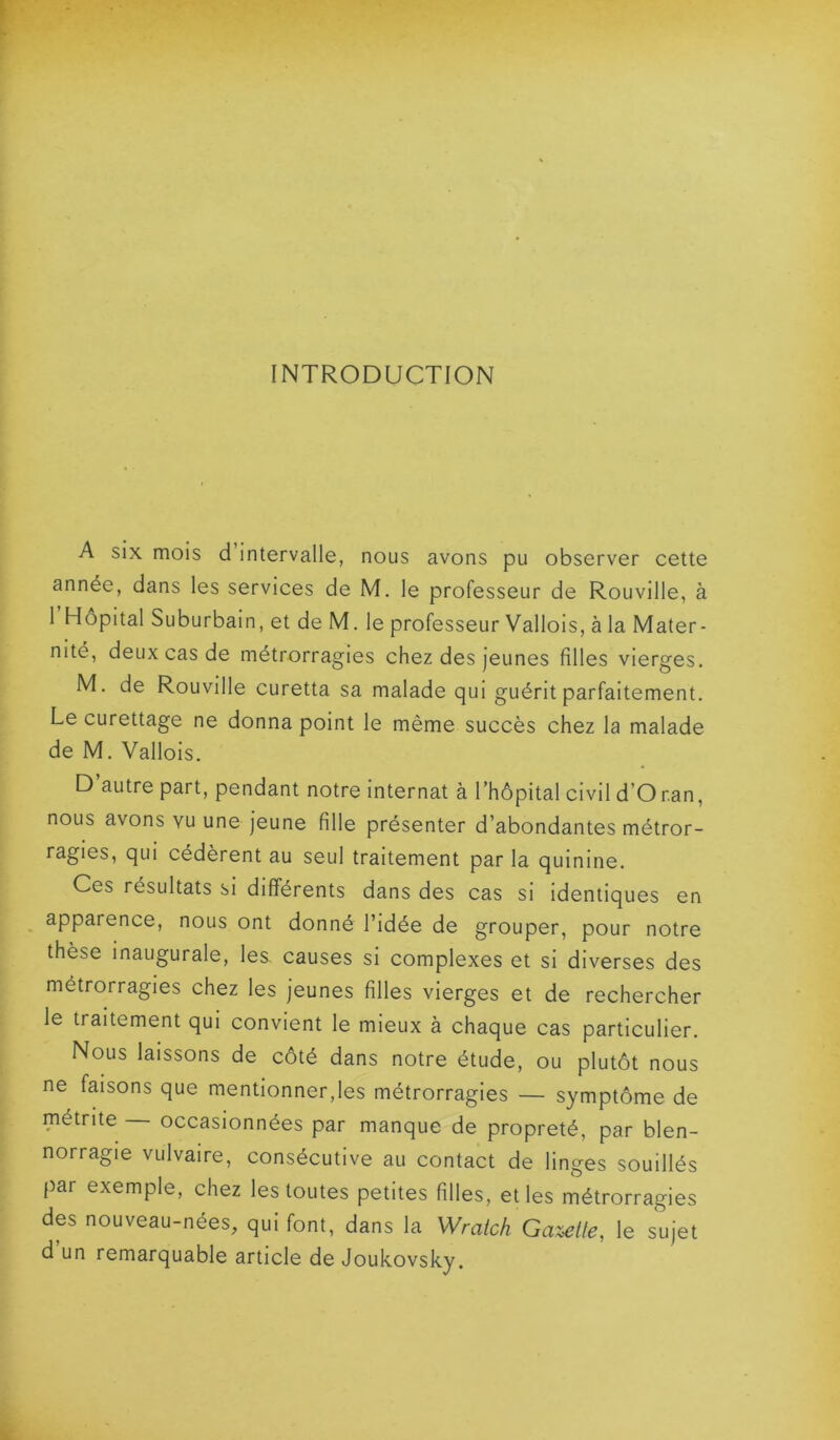 INTRODUCTION A six mois d intervalle, nous avons pu observer cette année, dans les services de M. le professeur de Rouville, à 1 Hôpital Suburbain, et de M. le professeur Vallois, à la Mater- nité, deux cas de métrorragies chez des jeunes filles vierges. M. de Rouville curetta sa malade qui guérit parfaitement. Le curettage ne donna point le même succès chez la malade de M. Vallois. D autre part, pendant notre internat à l’hôpital civil d’O r.an, nous avons vu une jeune fille présenter d’abondantes métror- ragies, qui cédèrent au seul traitement par la quinine. Ces résultats si différents dans des cas si identiques en apparence, nous ont donné l’idée de grouper, pour notre thèse inaugurale, les. causes si complexes et si diverses des métrorragies chez les jeunes filles vierges et de rechercher le traitement qui convient le mieux à chaque cas particulier. Nous laissons de côté dans notre étude, ou plutôt nous ne faisons que mentionner,les métrorragies — symptôme de métrite occasionnées par manque de propreté, par blen- norragie vulvaire, consécutive au contact de linges souillés par exemple, chez les toutes petites filles, et les métrorragies des nouveau-nées, qui font, dans la Wraich Galette, le sujet d un remarquable article de Joukovsky.