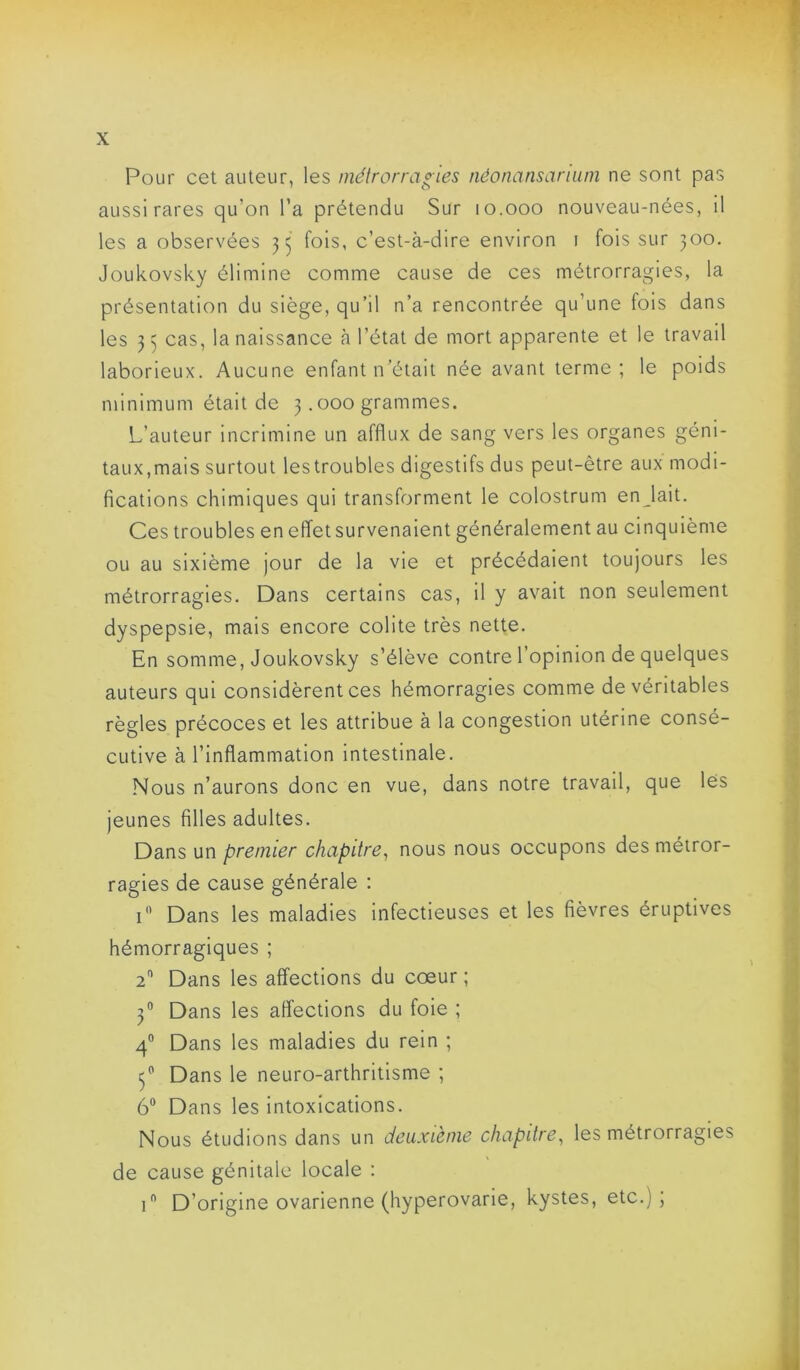 Pour cet auteur, les métrorragies néonansarium ne sont pas aussi rares qu’on l’a prétendu Sur lo.ooo nouveau-nées, il les a observées 35 fols, c’est-à-dire environ i fois sur 300. Joukovsky élimine comme cause de ces métrorragies, la présentation du siège, qu’il n’a rencontrée qu’une fois dans les 33 cas, la naissance à l’état de mort apparente et le travail laborieux. Aucune enfant n’était née avant terme; le poids minimum était de 3.000 grammes. L’auteur incrimine un afflux de sang vers les organes géni- taux,mais surtout lestroubles digestifs dus peut-être aux modi- fications chimiques qui transforment le colostrum enjait. Ces troubles eneffetsurvenaient généralement au cinquième ou au sixième jour de la vie et précédaient toujours les métrorragies. Dans certains cas, il y avait non seulement dyspepsie, mais encore colite très nette. En somme, Joukovsky s’élève contre l’opinion de quelques auteurs qui considèrent ces hémorragies comme de véritables règles précoces et les attribue à la congestion utérine consé- cutive à l’inflammation intestinale. Nous n’aurons donc en vue, dans notre travail, que les jeunes filles adultes. Dans un premier chapitre, nous nous occupons des métror- ragies de cause générale : i Dans les maladies infectieuses et les fièvres éruptives hémorragiques ; 2 Dans les affections du cœur ; 3“ Dans les affections du foie ; 4” Dans les maladies du rein ; 3® Dans le neuro-arthritisme ; 6® Dans les intoxications. Nous étudions dans un deuxième chapitre, les métrorragies de cause génitale locale : 1 D’origine ovarienne (hyperovarie, kystes, etc.);