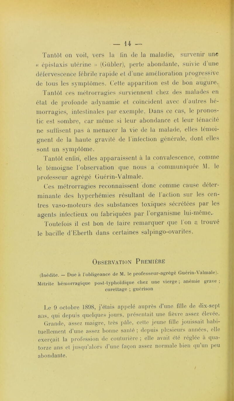 Tantôt on voit, vers la lin de la maladie, survenir une <( épistaxis utérine » {(lübler), perte abondante, suivie d’une défervescence fébrile rapide et d’une amélioration })rogressive de tous les symptômes. Cette apparition est de bon augure. l’antôt ces mélroiragies survienneni chez des malades en état lie profonde adynamie et coïncident avec d’autres hé- morragies, intestinales })ar exenpile. Dans ce cas, le })ronos- tic est sombre, car môme si leur abondance et leur ténacité ne sidlisent pas à menacer la vie de la malade, elles témoi- gnent de la haute gravité de l’infection générale, dont elles sont un symptôme. 'Fantôt enlin, elles apparaissent à la convalescence, comme le témoigne l’observation que nous a communi(jnée .M. le professeur agrégé Cuérin-Valmale. Ces métrorragies reconnaissent donc comme cause déter- minante des hyperhémies résultant de l’action sur les cen- tres vaso-moteurs des substances toxfques sécrétées par les agents infectieux ou fabriquées par l’organisme lui-même. 'l’outefois il est bon de faire remarquer que l'on a trouvé le bacille d’Eberth dans certaines salpingo-ovarites. Observation Première (Inédite. — Due à l’obligeance de M. le professeur-agrégé Guérin-\ almale). Mélrile hémorragique j)osl-lyphoïdique chez une vierge; anémie gia\e , curettage ; guérison Le 9 octobre 1898, j’étais appelé auprès d’une fille de dix-sept ans, (|ui depuis quebpie.s jours, présentait une fièvre assez élevée. rirande, assez maigre, très pTile, celte jeune fille jouissait liabi- iLiellenient d’uue assez liouue santé ; depuis plusieurs années, elle exerçait la profession de couturière ; elle torze ans et juscpi’alors d'une façon assez abondante. avait été réglée à (pia- normale bien (pi’un peu