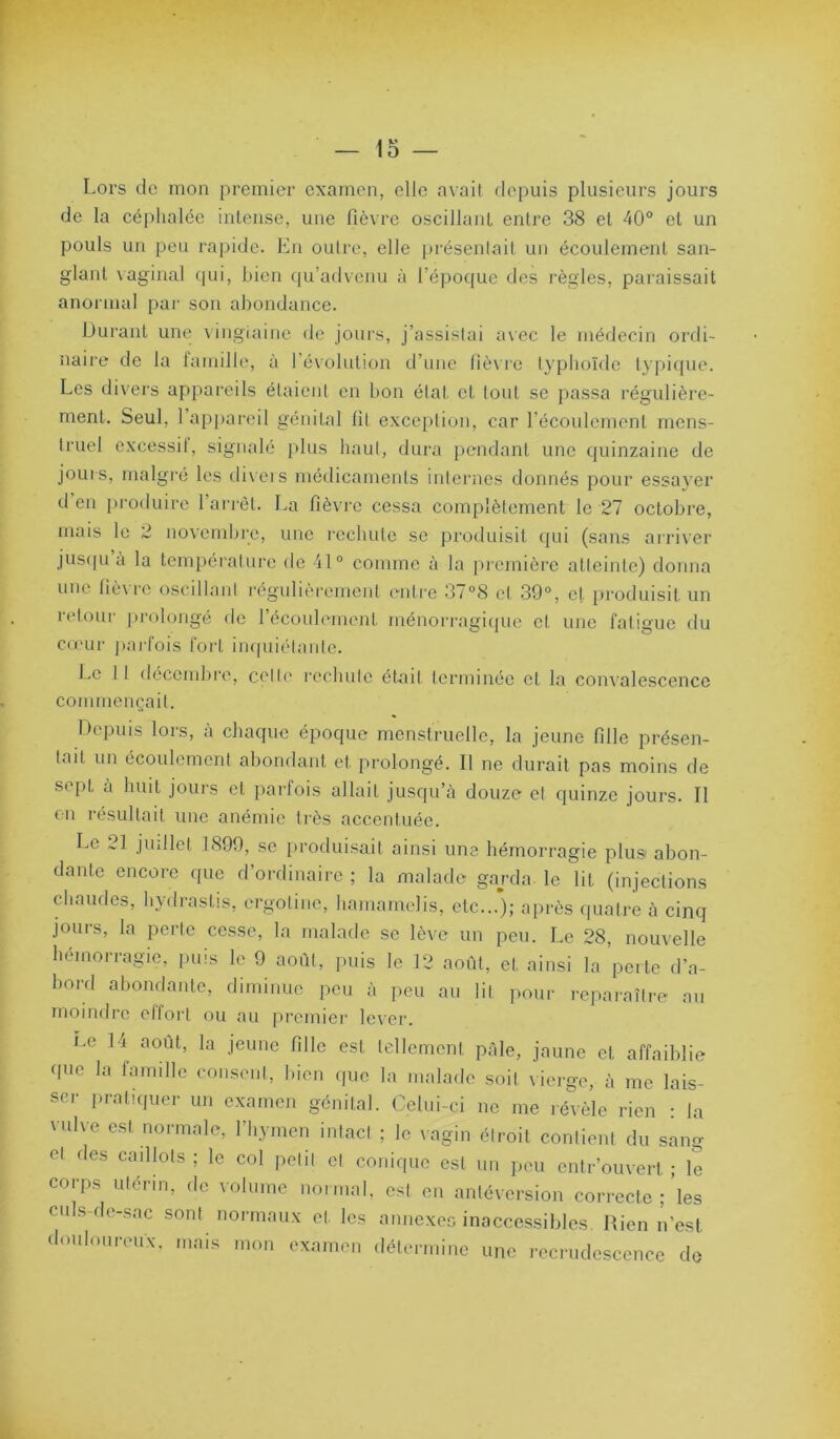 Lors de mon premier examen, elle avait depuis plusieurs jours de la céphalée intense, une fièvre oscillant entre 38 et 40® et un pouls un peu rapide. En outre, elle [)résenlait un écoulement san- glant vaginal (|ui, bien qu’advenu à l’époque des règles, paraissait anormal par son abondance. Durant une vingiaine de jours, j’assistai avec le médecin ordi- naire de la lamille, à l’évolution d’une fièvre typhoïde typicpie. Les divers appareils étaient en bon état et tout se passa régulière- ment. Seul, 1 ap|)areil génital fil exce[)lion, car l’écoulement mens- truel excessif, signalé plus haut, dura pendant une quinzaine de jours, malgré les tli\ets médicaments internes donnés pour essayer d en produire 1 arrêt. La fièvre cessa complètement le 27 octobre, mais le 2 novembre, une rechute se produisit qui (sans airiver jus(|u à la température de il® comme à la première atteinte) donna une (îè\ rc oscillant régidièi'emcnt entre 3/°S cl 39®, et produisit un retour i)i'olongé de l’écoulement ménorragique et une fatigue du cœur j)ai-fois fort impiiélanle. Le 11 décemlire, celle rechute était terminée et la convalescence commençait. Depuis lors, a chaque époque menstruelle, la jeune fille présen- tait un écoulement abondant et prolongé. Il ne durait pas moins de sept à huit jours et parfois allait jusqu’à douze et quinze jours. Il en résultait une anémie très accentuée. Le 21 juillet 1899, se produisait ainsi une hémorragie plus abon- dante encore que d’ordinaire ; la malade gaj-da le lit (injections chaudes, hydrastis, ergotinc, hamamelis, etc...’); après quatre à cinq jours, la perle cesse, la malade se lève un peu. Le 28, nouvelle hémorragie, puis le 9 août, puis le 12 août, et ainsi la perte d’a- bord abondante, diminue peu à peu au lit pour reparaître au moindre effort ou au premier lever. ne 14 août, la jeune fille est tellement pâle, jaune et affaiblie (pic la lamille consent, bien (pie la malade soit vierge, à me lais- ser pratiipier un examen génital. Celui-ci ne me révèle rien J la vulve est normale, l’hymen intact ; le \agin étroit contient du sang et des caillots ; le col petit cl conique est un peu entr’ouvert ; le corps utérin, de volume noinial, est en antéversion correcte ;'les ciiLs-de-sac sont normaux et les annexeo inaccessibles. Rien n’est douloureux, mais mon examen détermine une recrudescence do