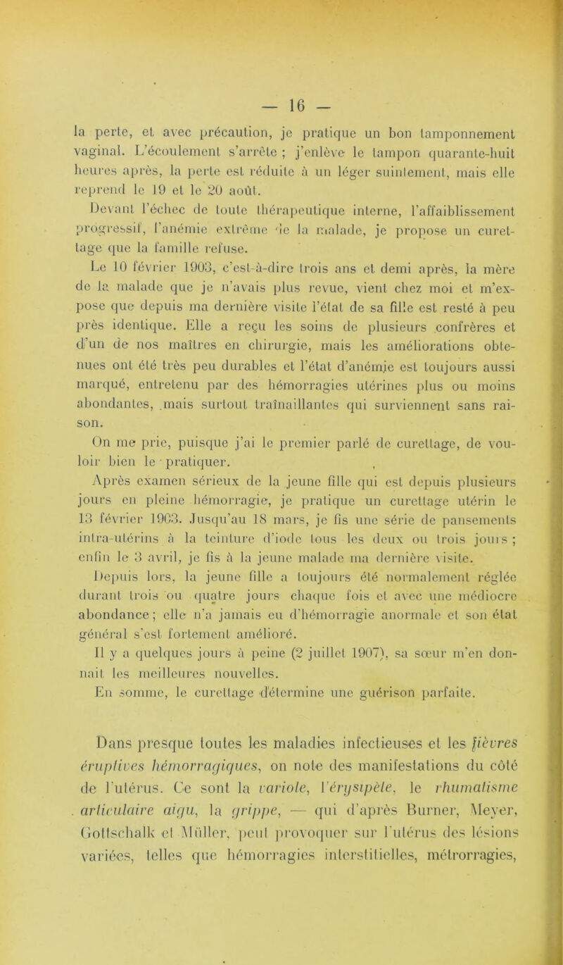 la perle, et avec ijrécaution, je pratique un bon tamponnement vaginal. L’écoulement s’arrête ; j’enlève le tampon quarante-huit heures après, la perte est i'é<luile à un léger suinlemcnl, mais elle reprend le 19 et le 2U août. Devant l’échec de toute thérapeutique interne, l’affaiblissement progressil, l’anémie extrême de la malade, je proj)ose un cui'el- lage (pic la famille refuse. l^e 10 février 1903, c’est-à-dire ti'ois ans et demi après, la mère de la malade (juc je n’avais plus revue, vient chez moi et m’ex- pose que depuis ma dernière visite l’étal de sa fille est resté à peu près identicpie. Elle a reçu les soins de plusieurs confrères et d’un de nos maîtres en chirurgie, mais les améliorations obte- nues ont été très peu durables et l’état d’anémie est toujours aussi marqué, entretenu par des hémorragies utérines plus ou moins abondantes, .mais surtout traînaillantes qui surviennent sans rai- son. On me prie, puisque j’ai le premier parlé de curettage, de vou- loir bien le • pratiquer. Après examen sérieux de la jeune fille qui est depuis plusieurs jours en pleine hémoi'ragie, je pratique un curettage utérin le 13 février 19C3. .Jusqu’au 18 mars, je fis une série de pansements intra-utérins à la leiidui'e d’iode tous les deux ou trois jouis; entin le 3 avril, je fis à la jeune malade ma dernière \isite. Depuis lors, la jeune fille a toujours été normalement réglée durant trois ou (pialre jours chaipic fois cl a\cc une médiocre abondance ; elle n’a jamais eu (riiémorragic anormale et son état général s'est fortement amélioré. Il y a quelques jours à peine (2 juillet 1907), sa sœur m’en don- nait les meilleures nouvelles. En somme, le curettage détermine une guérison parfaite. Dans presque toutes les maladies infectieuses et les fièvres éruplives hémorrcujiriues^ on note des manifestations du coté (le l’ulérus. Ce sont la variole, ['érysipèle, le rhumalistne arlirulaire aiyii, la yrippe, — qui d’après Burner, Meyer, (ioltschalk cl .Muller, ])eiil jii'ovoqiicr sur rutérus des lésions variées, telles que hémorragies inlorsiilielles, métrorragies.