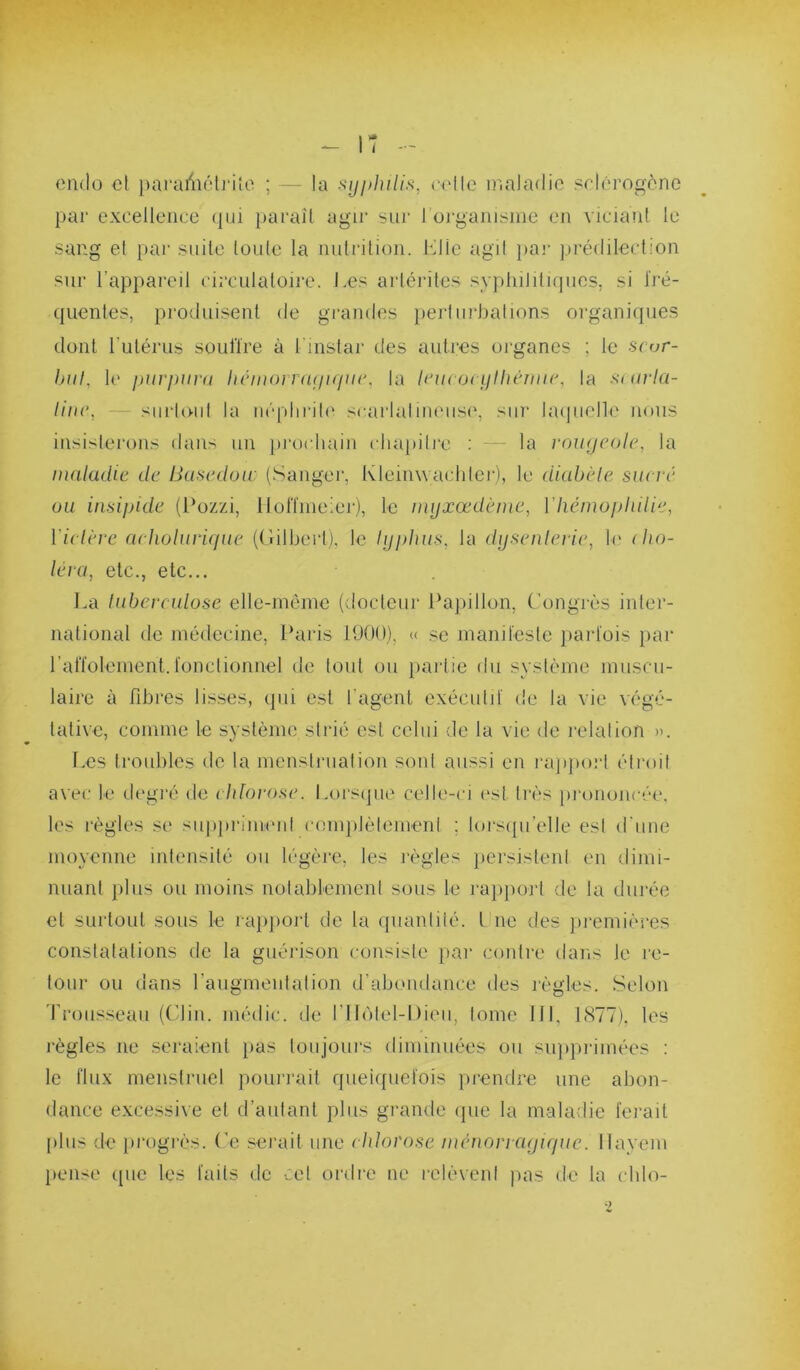 (3n(lo et j)araiiiéti'iîo ; — la .'^njphilis, eello nialadio sriérogône par excellence (pu })araîl agir sur rorgaiiLsine en viciant le sang et par snile Ionie la nnlrilion. Mlle agit {lar jirédileclion sur l’appareil circnlaloire. Les artérites syjihilitnpies, si Iré- qiientes, produisent de gi-andes jiertiirbalions organiques dont rulérns soulïre à l instar des antres oi'ganes ; le scor- but, 1(‘ purpura héiuorruAjupir, la Irucoi pthcruir, la s< urla- liiic, — siirloid la m'-plirili' scarlalineiisi', siii' hupielle nous insisterons dans nn pi'ochain cliapili'e ; - - la roiujcoUp la maladie de Busedoir (Sanger, Kleinwachlei’), le diabète sucré ou insipide (l'ozzi, llolTnieiei'j, le myxœdènie, Vliémopliilie, Victèrc acholuricpie ((iilbeiD, le typhus, la dysenterie, li' (bo- léra, etc., etc... La tuberculose ellc-rneinc (docicnr Ibqiillon, Congj-ès inter- national de médecine, Ibiris 1900). « se manifeste parfois par ralïolement.fonctionnel de tout on jiartie du système mnscn- laire à fibres lisses, qui est l’agent exéciitd' de la vie végé- tative, comme le système strié est celui de la vie de relation ». Les troubles de la menslrnation sont aussi en rapport étroit avec le d('gré de chlorose. Lors(jiie celle-ci (‘st très prononcée, les règles se suppriment complètement ; lursipi’elle est d'ime moyenne intensité on légère, les règles })ersistenl en dimi- niianl pins on moins notablement sons le rapport de la durée et surtout sons le laqiport de la ((iiantiié. Une des jiremières constatations de la guérison consiste par contre dans le re- tour on dans l’aiigmentalion d’abimdance des règles. Selon rronssean (('lin. médic. de l’Hi'ilel-Dien, tome lit, LS77). les règles ne seraient pas lonjoiirs diminuées on siqiprimées : le flux menstruel ponri'ait qnei({iiefois prendre une abon- dance excessive et d’autant pins grande (pie la maladie ferait jiliis de progrès. C'e serait une ctdorose inénoriayicpie. Ilayeni })cnse ([lie les faits de -..el ordre ne relèvent pas de la idilo-