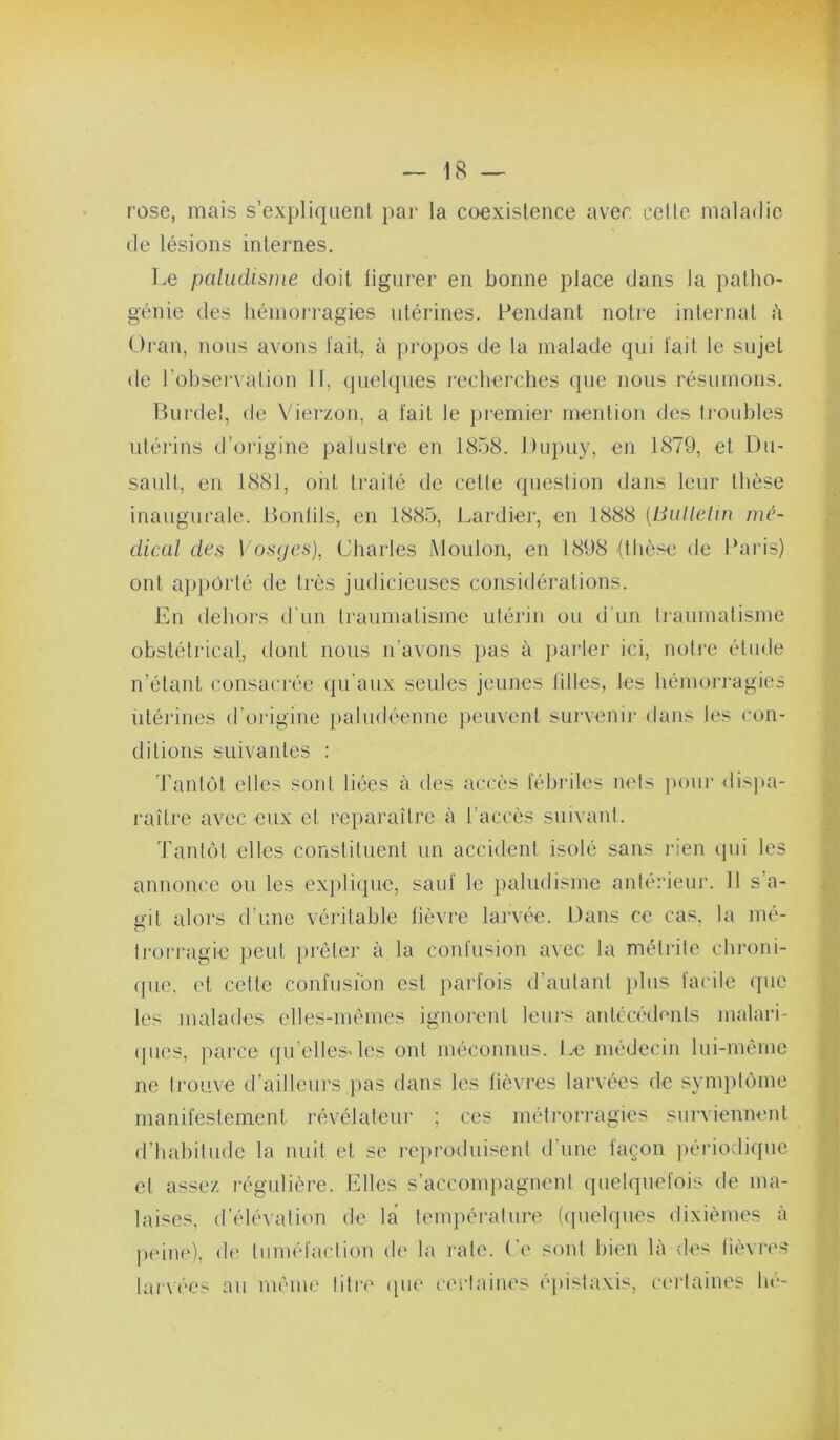 rose, mais s’expliquent par la coexistence avec celle maladie de lésions internes. Le paludisme doit tlgurer en bonne place dans la patho- génie des hémoiTagies utérines. Pendant notre intei'nal h Oran, nous avons tait, à propos de la malade qui tait le sujet de l’observation 11, quelques J’echerches que nous résumons. Biirdel, de Vierzon, a tait le premier mention des ti'oidjles utérins d’oidgine palustre en 1858. Dupuy, en 1879, et Du- sault, en 1881, ont traité de celle question dans leur llièse inaugurale. Bonlils, en 1885, Lardier, en 1888 {Bulletin me- dical des Vosyes)^ Charles Moulon, en 1898 {tlièse de Paris) ont ajipürté de très judicieuses consiiléralions. En dehors d'un ti'aumatisme utérin ou d'un tiaumatisme obsléti'ical, dont nous n’avons }>as à })arler ici, nolie élude n’étant consacrée (ju’aux seules jeunes hiles, les hémorragies utérines d'origine paludéenne jieuvent sui'venir dans les con- ditions suivantes : Tantôt elles sont liées à des accès tébiàles nets pour disjta- raître avec eux et reparaître à l’accès suivant. Tantôt elles constituent un accident isolé sans rien qui les annonce ou les ex})li(]ue, saut le paludisme anlérieui'. 11 s'a- o'it alors d’une véritable lièvre larvée, üans ce cas. la rué- O Iroi'ragie peut prêter à la contusion a\ec la métrile chroni- (pie. et celle contusion est partois d’autant jiliis tacite que les malades elles-mêmes ignorent leurs anlécédciits malari- ipies, parce (|u’elles«les ont méconnus. I.e médecin lui-même ne trouve d’ailleurs [>as dans les fièvres larvées de symjilôme manifestement révélateui’ ; ces méti’ori'agies surviennent d’habitude la nuit et se rejiroduiscnl d’une façon ))ériodique et assez régulière. Elles s’accompagnent quelquefois de ma- laises, d’élévation de la temj)érature (quehpies dixièmes à peine), de tiiiuêtaclion d(‘ la rate, (’e sont bien là des lièvres laiAÔes au même liti’i' (pie cerlaiiu'S éjiislaxis, certaines lie-