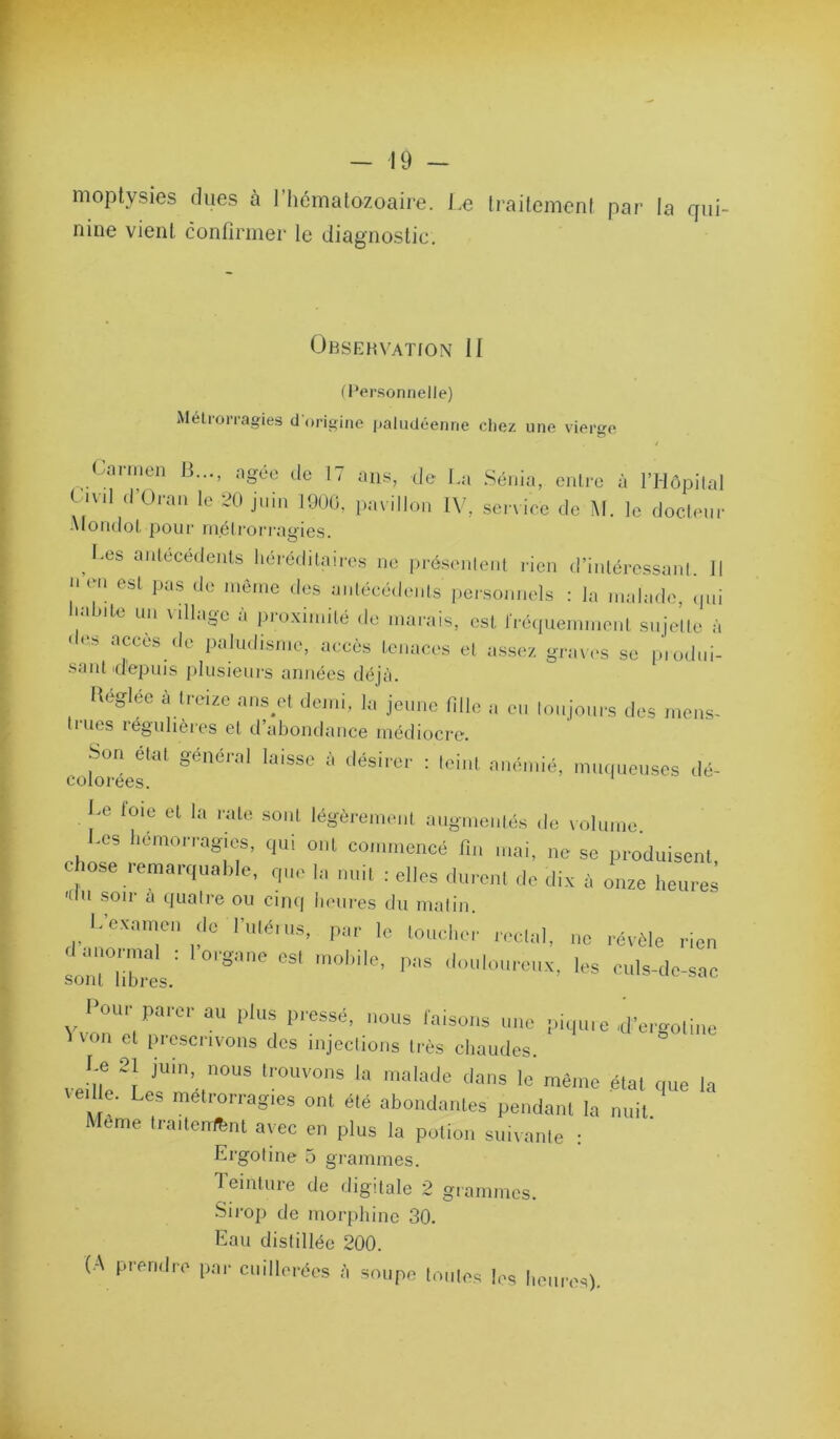 moptysies dues à l’hématozoaire. Le traitement par la qui- nine vient confirmer le diagnostic. ÜBSEHVATION II (Personnelle) Mélrorragies d'origine iiakidéenne chez une vierge 4 üannen B..., ngée de 17 ans, de La .Sénia, entre à l’Môpilal Civil ,1’Oran le 20 juin lOUO, pavillon IV, service deM. le docleur Alondot pour niélrorragies. I.es antécédents liércdilairos ne |irésenlenl rien d’iiiléressanl II nçn est pus de nié,ne des uniéeé,lents personnels : lu nndude, ,|„i Inilnle un villugc à proximité de inuiuis, est snjelle ù ■les accès .le paludisme, accès tenaces et assez grtnes se p'todni- saut 'depuis plusieurs années déjà. Kégléc à treize uns ol de,ni, lu jeune fille u des mens- Iriies régulières et d’abondance médiocre. Cülméer <l<5- l.e l'oie cl la raie sont légèi-eineiil ungnienlés de volume. -es liémon agies. <,ui ont commencé n„ mai, ne se pi-oduisent. e io.se .■ema.uiual,le, rpie lu nui, : elles .lurent de dix à onze heures 'du soir a quaire ou cinq heures du malin. L’e.xame,, de l'iitéius, pur le loucher rectal, ne révèle rien srmt hhres.' '''* ■=i'l«lc-sac Vvoré/'''''''''““ ldie .d'ergoli„e ^ von et piescrivons des injections très chaudes. l-e 21 juin, nous trouvons la malade dans le même étal nue la teil e. Les melrorragtes ont été abondâmes pendant lu nuit Même liailonftnl avec en plus la potion suivanle : Ergoline 5 grammes. Teinture de digitale 2 grammes. Sirop de morphine 30. Eau distillée 200. (A prendre par cuillerées à soupe tonies les heures).