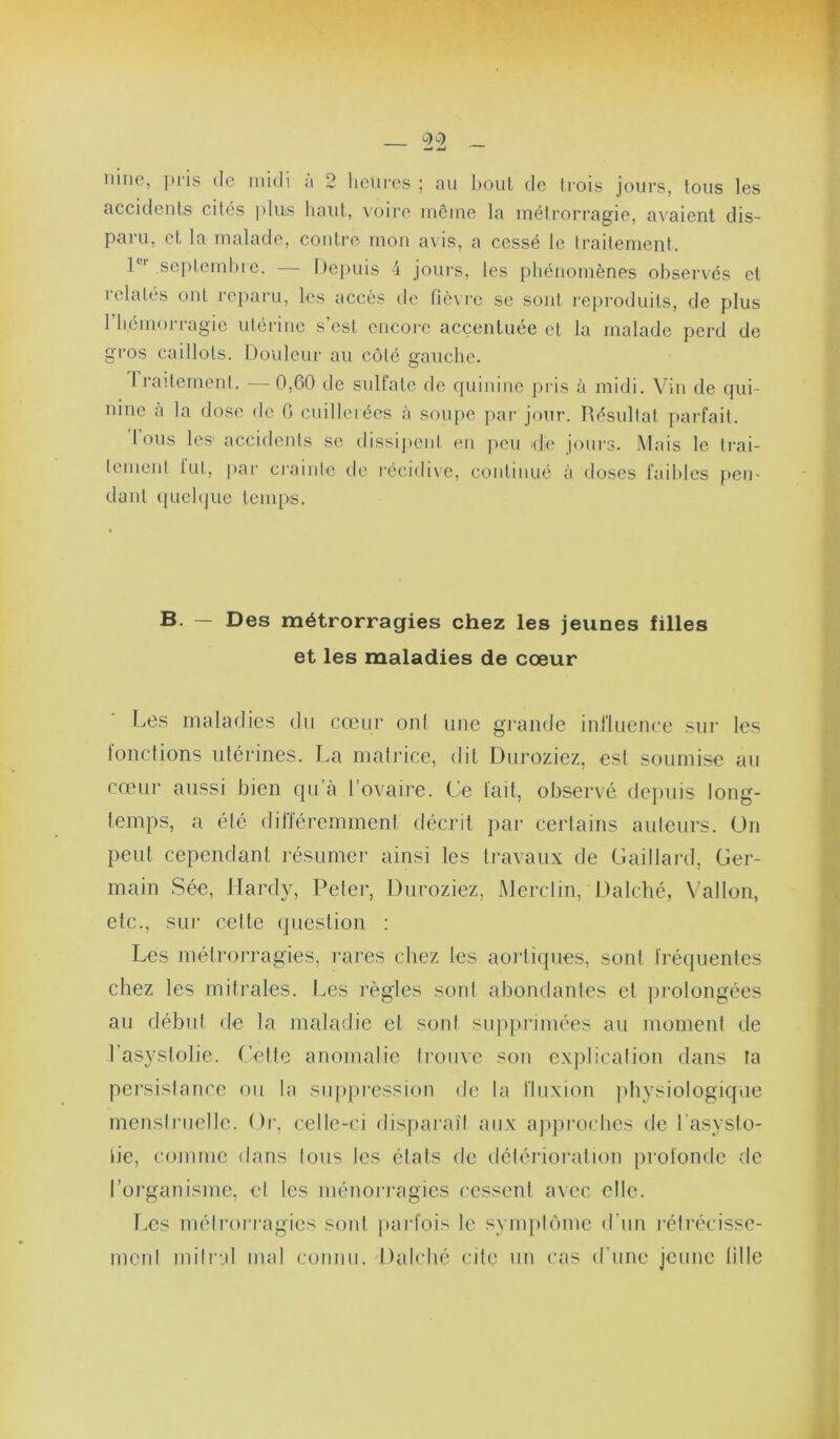 0-)o-) _ w «J iiiiie, pris de midi a 2 heures ; au houl de Irois jours, tous les accidents cités plus haut, \oire même la métrorragie, avaient dis- paru, et la malade, contre mon avis, a cessé le Iraitement. 1®'' seplemhic. — Itepuis 4 joui's, les phénomènes observés et relatés ont ro[)aru, les accès de fiè\ i'e se sont i'ej)roduits, de plus l’hémorragie utérine s'csl encore accentuée et la malade perd de gros caillots. Dovdciir au côté gauche. rraitemenl. —0,00 de sulfate de quinine pris à midi. Vin de qui- nine à la dose de 0 cuillerées à soupe par jour. Résultat parfait. Ions les accidents se dissij»ciil en peu kIo jours. Mais le trai- tement lut, par crainte de récidive, continué à doses faibles pen- dant quelque temps. B. — Des métrorragies chez les jeunes filles et les maladies de cœur Le.s maladies du cœur onl une grande influence sur les lonclions iilérines. La niali’ice, dit Duroziez, est soumise au cœur aussi bien qu’à l’ovaire. Ce lait, observé dejniis long- temps, a éic (lilïéremment décrit pai- cerlains auteurs. On peut cependant résumer ainsi les travaux de Gaillard, Ger- main Sée, Hardy, Peler, Duroziez, Merclin, Dalché, Vallon, etc., sur cette question : Les métrorragies, rares chez les aoidiques, sont fréquentes chez les mitrales. Les règles sont ahondanles et prolongées au début de la maladie et sont siqiprimées au moment de l’asystolie. Cette anomalie trouve son explication dans la persistance ou la siippi'ession de la fluxion physiologique menstruelle. Or, celle-ci disparaît aux ajqiroches de l'asyslo- lie, comme dans tous les états de détérioration profonde de l’organisme, et les ménoi'ragies cessenl avec elle. Les métrorragies sont [tarfois le synqilôme d'un rétrécisse- ment mitral mal connu.-Dahdié cite un cas d’une jeune lille À