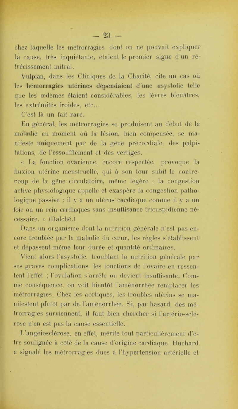 chez laquelle les métrorragies dont ou ne pouvait expliquer la cause, très inquiétante, étaient le premier signe d’un ré- trécissement mitral. Vulpian, dans les Clini(pies de la Charité, cite un cas où les hémorragies utérines dépendaient d’une asystotie telle que les œdèmes étaient considérables, les lèvres bleuâtres, les extrémités froides, etc... C’est là un fait rare. En général, les métrorragies se ])roduiscnt au début de la maladie au moment où la lésion, bien com})cnsée, se ma- nifeste uniquement })ar de la gêne précordiale, des j)alpi- tations, de ressoufliement et des vertiges. '( La fonction ovarienne, encore inspectée, provoejuc la fluxion utérine menstruelle, (pii à son tour subit le contre- coup de la gêne circulatoire, même légère ; la congestion active jihysiologiipie ajipelle et exasjière la congestion patho- logique passive ; il y a un utérus cardiaque comme il y a un foie ou un rein cardiaques sans insuffisance Iricuspidienne né- cessaire. » (Dalché.) Dans un oi'ganisrne dont la nutrition générale n’esi pas en- corc troublée par la maladie dii cœur, les règles s’établissent et dépassent même leur durée et quantité ordinaires. V’ient alors l’asystolie, troublant la nutrition générale |)ar ses gi-aves complications, les fonctions de l’ovaire en ressen- tent l’effet ; l’ovulation s’ai'i’èle ou devient insnffi^^anle. Com- me conséfpience. on voit bientôt l’aménorrhée l'emphu'ci’ les métrorragies. Chez les aortiquès, les troubles utérins se ma- nifestent phitôt ))ar de l’aménorrhée. Si, par hasard, des mé- trori’agies surviennent, il faut bien chercher si l’artéido-sclé- l'ose n’en est jias la cause essentielle. L’angeiosclérose, en effet, mérite tout particulièi-ement d’ê- tre soulignée à côté de la cause d’origine cai-diaque. Huchard a signalé les métrorragies dues à l’hypertension artérielle et