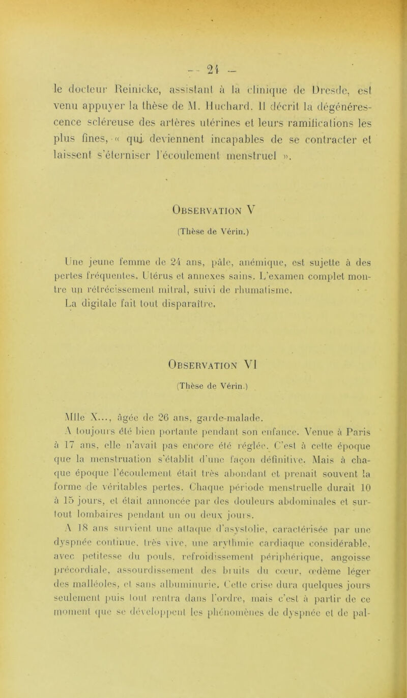 le düdeur Reinicke, assislaiil à la clmi(jue de Di'esde, es! venu appuyer la thèse de Al. Muchard. 11 clcci’il la dégénéres- cence scléreuse des arlères ulérines et leurs ramilicalions les plus fines, '< qu], deviennent incapables de se contracter et laissent s’éteiaiiser l’écoulement menstruel Observation V (Thèse de Vérin.) Une jeune l'ennne de 24 ans, pâle, anémique, est sujette à des pertes rré(iuentes. Utérus et annexes sains. L’examen complet mon- tre un réti’éc'.sscment mitral, suivi de rhumatisme. La digitale fait tout disparaître, Observation VI (Thèse de Vérin.) ■Mlle X..., âgée de 26 ans, garde-malade. toujonis été bien [>ortanle pendant son ('iifancc'. Avenue à Paris à 17 ans. elle n’avait ))as encore été réglée, (est à cette époque que la menstruation s'établit d'urne façon rléfinitixe. Mais à cha- que époque l’écoulemeni était très abondant et prenait souvent la lorme cle véritables pei'tes. Chaque période menstruelle durait 10 à 15 jours, et était annoncée par des douleurs abilominales et sur- tout lombaii'cs pendant un ou deux jouis. US ans siirxieni une alla<|U(' d'asyslobe, caractérisée j^ar une dyspnée conlinne. très \i\c. une arythmie cardiaque considérable, avec petitesse du pouls, refi’oidissemenl ]^éri|théi ique. angoisse précordiale, assourdissement des lumts dn c<cur. (cdème léger des malléoles, et sans albuminurie, ( l'tte crise dura (pielqucs jours seulement puis tout leiilra dans l'ordre, mais c’est à ]>artir de ce moment (pu' se déwhippent les phénomènes de d\spnéc et de pal-