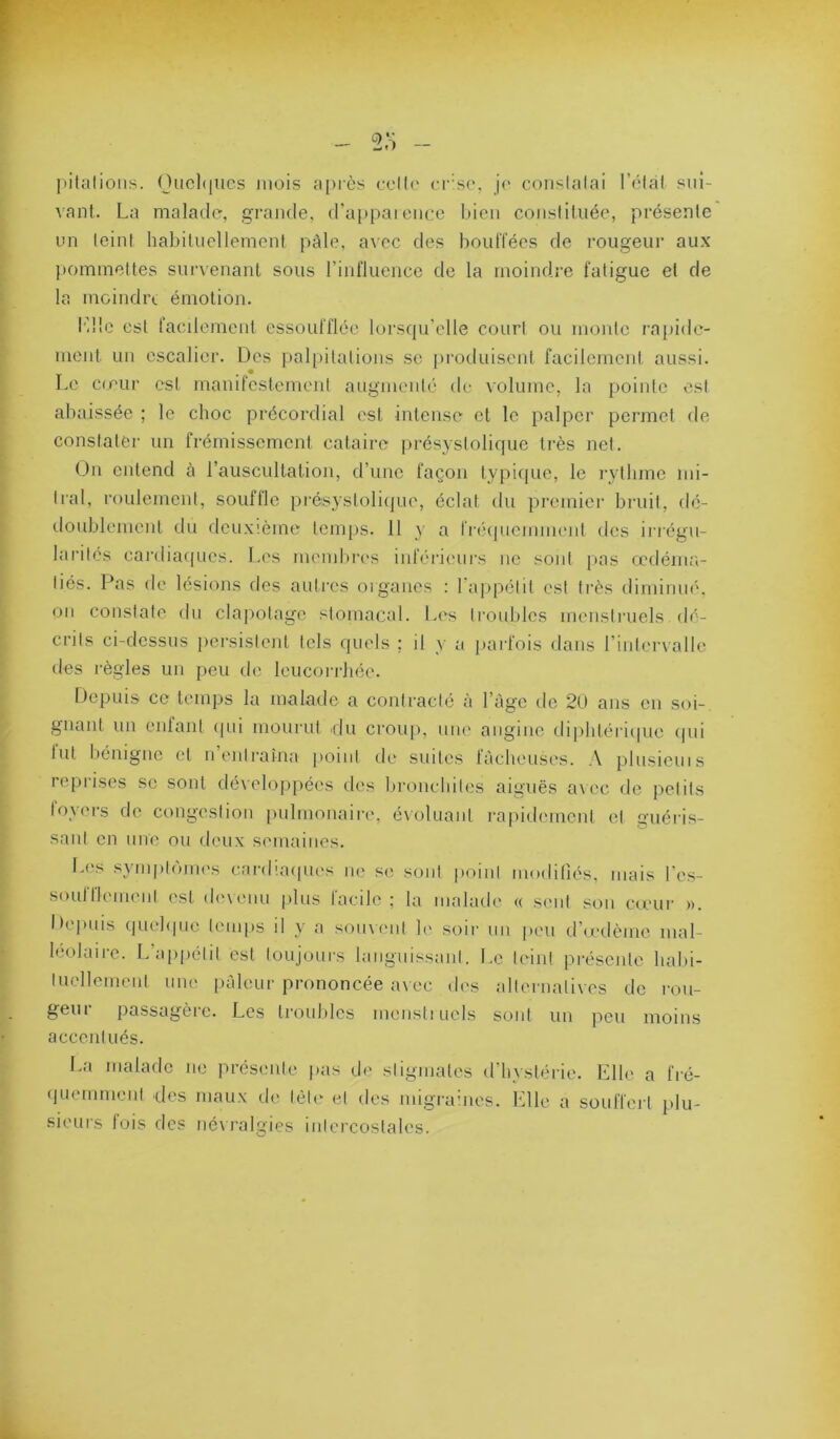 f:: jiitalioiis. Ouchiiics mois a[)rès ocll(' (•r'so, je conslalai l’élal sui- vant. La malade, grande, d’appaienco bien constituée, présente un teint habituellement pâle, aAcc des bouffées de rougeur aux pommettes survenant sous rinfluencc de la moindre fatigue et de la moindix émotion. l’ile est facilement essoufflée lorscpi’elle court ou monte ra[)ide- ment un escalier. Des pal[)itations se produisent facilement aussi. Le co’ur est manifestement augmeut(‘ de volume, la pointe est abaissée ; le choc précordial est intense et le palper permet de constater un frémissement cataire présystolique très net. On entend à l’auscultation, d’une façon typif|ue, le rythme mi- tral, roulement, souffle présystoliipie, éclat du premiei- bruit, dé- doublement du deuxième temps. 11 y a fréipicmment des irrégu- larités cai’diacpies. Les membn's inlV'rieurs ne sont pas œdéma- tiés. Pas de lésions des autres organes : l'appétit est très diminué, ou constate du clapotage stomacal. Les trouldcs menstruels dé- crits ci-dessus pei’sislent tels quels ; il y a [)ai'fois dans riiiteiaalle des règles un peu de leucoi-rhée. Depuis ce temps la malade a contracté à l’âge do 2U ans en soi- gnant un enfant (pii mourut idu croup, une angine diphtéricpie (pii lut liemgne et n entraîna point de suites tàclu'uses. ,\ plusicuis reprises sc sont dévelo|>[)é('s des bronchites aiguës a\ec de iietits foyers de congestion pulmonaire, évoluant rapidement et guéris- sant en une ou deux semaines. I>(‘s sym|»|(uu('s cardiacpu's ne se sont point moditiés. mais l'es- soufflemeiit est d('\eiiu [dus facile ; la malade (( seul sou cœur ». Dc'puis (piehpie temps il y a soinciil le soir un peu d’œdème mal- léolaire. L’appétit est toujours huiguissaut. Le teint présente liald- tuellement une pàleui'prononcée avec des allernati\es de rou- geur passagère. Les troubles menstiucls sont un pou moins accentués. La malade ne présente pas de stigmates d’hystérie. Elle a fré- (juemmenl des maux de tète et des migraines. Elle a souffert plu- sieurs fois des névralgies intercostales.