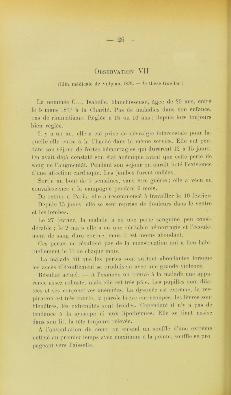 Observation Vil (Clin, médicale de Vulpian, 1870. — In llièsc Gueller.) La nommée G..., Isabelle, blanebisseuse, âgée de 20 ans, entre le 5 mars 1877 à la Gliai’ilé. Pas de maladies dans son enfance, lias de rliumalis)ii('. lléglée à 15 ou 10 ans ; depuis lors toujours bien réglée. îl y a un an, elb' a élé prise cb' névi-algie intercostale ]>our la- (pielle elle ('itlrc' à la Cbarilé dans b? meme sei-vice. Elle eut pen- dant son séjour de foiles bémorragies qui durèrent 12 à 15 jours. On avait déjà constaté son état anémi(pic avant que celle perle de sang ne raugmenlât. Pendant son séjour on aurait nolé l’existence d’une alTeclion cardiatpie. Les jambes furent enflées.. Sortie au bout de .5 .semaines, sans être guérie; elle a vécu en convalescence à la campagne pendant 9 mois. De relour à Paris, elle a recommencé à IraA'ailler le 10 février. Depuis 15 jours, elle se sent reprise de douleurs dans le ventre et les lombes. Le 27 févi'ier, la malade a eu une perle sanguine peu consi- déi'able ; le 2 uiai's elle a eu une véritable bémori'agie et l’écoule- ment de sang dure encore, mais il esl moins abondanl. Ges pertes ne résulbuit pas de la mensti-nation qui a lieu babi- luellemenl le 13 de cbarpie rnois'. La malade dit (pie les perles sont surlout abondanles lorscpie les accès d’éloulTement se pioduiseni a\('C une grande \iolence. llésullal actuel. —■ A rcxamen on Irome à la malad'e une api>a- reuce assez l'obusle, mais elle est très |)àle. Les pupilles sont dila- lées et ses conjoncfives anémiées. La dyspnée esl extrême, la res- jiiralion esl très cnurle. la parole brève enlrecoiqua'. les lèvres sont bleuàti’es. les exlnumlés sont Ironies. Gepeudaul il n y a pas de tendance à la syncofie ni aux lipothymies, bdle se tient assise dans son lit. la tète toujours i-elevée. y\ rauscnilation du cœur on entend un souffle d’une extrême netteté au piaunier temps a\ ec maximum à la pointe, souffle se pro pageani vers l’aisselle.