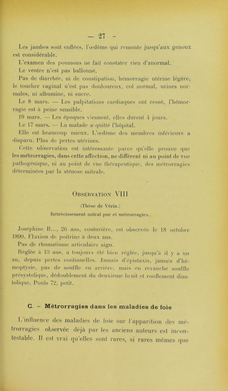 Lés jambes sont enflées, l'a-dème <iui i-eiiiontc jusqu’aux genoux est considérable. L’examen des poumons ne fait conslalei- rien d’anormal. Le ventre n’est pas ballonné. Pas de diarrhée, ni de constipation, hémorragie utérine légèi’e, le toucher \aginal n’est pas donlonrenx, col noj’inal, urines nor- males, ni albumine, ni sucre. Le 8 mars. — Les palpitations cardia(|ues ont cessé, l’hémor- ragie est à peine sensible. 10 mars. — Les épocpies viennent, elles durent i jours. I.e 17 mars. — La malade ai (piitté l’hôpital. Llle est beaucoup Jiiicux. L’(edème des membres iuleiieurs a disparu. Plus de pertes utérines. Cette observati/on est intéressante parce (pi’elle prouve (pie les métrorragies, dans celle atïeclion, ne dilTèrent ni au point de vue pathogénique, ni au point de vue tbérapenticpie, des métrorragies déterminées par la sténose mitrale. Obsehvation VIII (ïtièse de Vérin.) Hélrécissemenl mitrat pur et métrorragies. .losépbine 0..., 20 ans, couturière, est observée le 18 octobre 1890. Fluxion de poitiâne à deux ans. Pas d'e rhumatisme articulaire aigu. Héglée à lo aivs, a toujours ét<'> bien réglée, jus([u'à il y a un an, depuis [vertes continmdles. .lainais d'é[)islaxis, jamais d’hé- moptysie, pas de souffle (ui ariière, mais en revanche souffle présystolique, dédoublement du deuxième biuit et ronflement dias- tolivjne. Pouls 72, petit. G. — Métrorragies dans les maladies de foie I/inlliience de.s maladies de foie sur rapjvarilion des iné- Irorragies observée déjà par le.s anciens ailleurs est incon- leslable. Il e.sl vrai qu’elles sonl rares, si rares mômes que