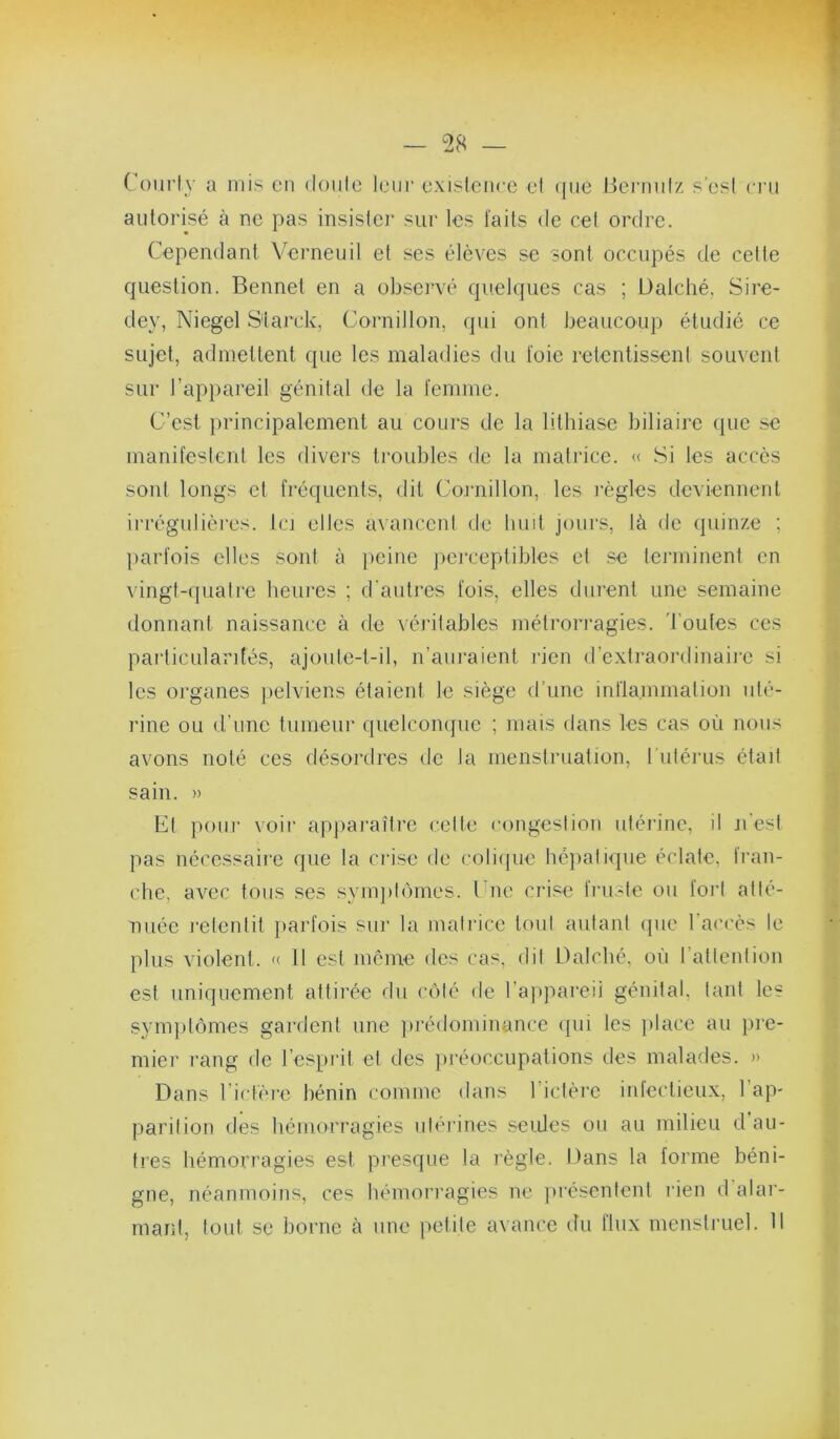 Coiirly a mis cii doulc leur exisleiire el (jiie Hci'milz s’esl cru autorisé h ne pas insister sur les faits de cet ordre. Cependant Yerneuil et ses élèves se sont occupés de cette question. Bennet en a obsei-vé quelques cas ; üalché, Sire- dey, Niegel S'iarck, Cornillon, qui ont beaucoup étudié ce sujet, admettent que les maladies du foie retentissent souvent sur rapj)areil génital de la femme. C’est principalement au cours de la lithiase biliaire (pie se manifesleid les divers troubles de la matrice. « .Si les accès sont longs cl fréquents, dit Cornillon, les j’ègles deviennent irrégulières. Ici elles avanccnl de huit jours, là de (piinze ; parfois elles sont à peine jicrceptibles et se terminent en vingt-quatre heui'es ; d'autres fois, elles durent une semaine donnant naissance à de véiâtables métrorragies. Toutes ces particularités, ajoule-t-il, n’auraient rien d’extraordinaii'c si les organes pelviens étaient le siège d’une inflainmation nlé- rine ou d’une tumeur quelcomjue ; mais dans les cas où nous avons noté ces désordres de la menstruation, ruléiais étail sain. » El pour voir appai’ailre celte congestion utérine, il n esl pas nécessaire que la crise de colicpie héjialique éclate, fran- che, avec tous ses synqitômes. Une crise fnisle ou foi’l atlé- nuée l'elenlil jiarfois sur la matrice loul autanl (pie l’accès le plus violent. « 11 est meme des cas, dil Oalché, où l’allenlion est uniquement attirée du ciilé de l’appareii génital, tant les symptômes gardent une jirédominance (pu les place au pre- mier rang de l’esprit et des jiréoccupations des malades. » Dans riefère bénin comme dans l’iclère infectieux, l’ap- parilion des hémorragies nlérines seules on au milieu d au- tres hémorragies est presque la règle. Dans la forme béni- gne, néanmoins, ces hémorragies ne }>résenlenl rien d’alar- manl, tout se borne à une petife avance du flux menstruel. 11