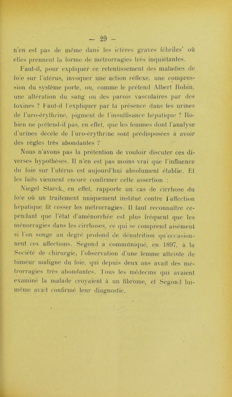 ^0 - n*en est pas tle même dans les idères graves fébriles' où elles prenneni la forme de métrorragies Irès imjuiétantes. Faut-il, pour expliquer ce retentissement des maladies de foie sur Futérus, invoquer une action réliexe, une compres- sion du système porte, ou, comme le prétend Albert Uobin. une alléralion du sang ou des pai’ois vasculaires par des toxines ? b'aul-il l’expliquer par la ju’ésence dans les urines de ruro-éi'yllu'iiu', pigmeid de rinsiifllsancc.' lié])ali([iie ? Uo- bien ne i)i-étend-il pas, en effel, que les femmes dont l’analyse d’urines <Iécèle de l ni’o-érythrine sont prédisposées à avoir des règles très abondantes Y Nous n’avons pas la prétention de vouloir discuter ces di- vei'ses bypolbèses. 11 n’en est pas moins vrai (pie l’inriuencc du foie sur l’utérus est aujourd’bui absolument établie. Fit les faits viennent encore contirmer cette asseilion ; Niegel Starck,, en effet, rap|)orte un cas de cirrbose du fo:e où un traitement uniquement institué contre l’affection bépatiipie, lit cesser les métrorragies. 11 faut reconnaîtie ce- pendant que l’état d’aménorrbée est jdus fréquent que les ménoi'ragies dans les cii'rboses, n» ipii se comju'eud aisément si l’on songe au degié ])i-ofond de dénutrition (pi’occasion- nent ces affections. Segond a cominnniipié, en 1807, à la Société de cbirui-gic, l’observation d'une femme atteinte de tumeur maligne du foie, (pii dejmis deux ans avait des mé- trorragies très abondaides. Tous les médecins qui avaient examiné la malade croyaient à un librome, et Segond lui- méme a\ad confirmé leur diagnostic.