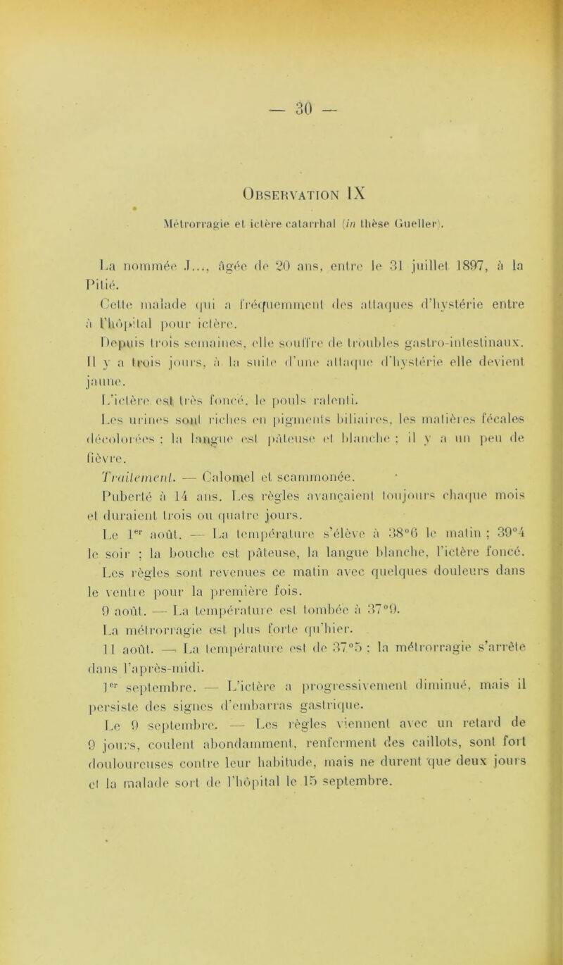 Observation IX Métrorragie el iciére eatari hal {in lliése Gueller). La iioniinéi' J.... âo'ée d(' 20 ans, entre' le 31 juillet 1897, :'i la Pitié. ('ett(' malade (|ui a rréefiiemmeiit de's atta<|ues d’iiysléi'ie entre à rhO|i>'.tal |)()ur ictère. hepnis ti'ois somaiiies, elle soidïi't' de trouldes gasLro-iiiteslinaux. Il y a ti\>is jours, à la siiilt' d’iiiK' atta(|iK' d'hystérie elle dexient jaune. I/ietère ('sl très foncé, h' poids ralenti. Los nriiH's sont rielii's l'ii pigments hdiaires. les matièies fécales déeoloré'i's : la langue est pàteiisi' el Manche ; il y a nn peu de fièvre. Trailcincnl. — Calomel et scammonée. Puberté à 14 ans. Les règles axancaient tonjoni's chaipie mois (*t duraient trois on ipiatre joui's. Le août. — La ti'inpéralnre s’élève à 38°G le matin ; 39°4 le soir ; la bouche est iiâteuse, la langue Idancbe, l’ictère foncé. Les règles sont revenues ce matin axec quelques douleurs dans le xentie pour la lu'emière fois. 9 août. — La tempéra 1 nie est toudiée à 379. La métrorragie ost plus foili* ipi hier. Il aoilt. -- La lem|)érature l'st de 37“r> : la métrorragie s’arrête dans l’apirès-midi. 1®’’ seiilembre. — L’ictère a progressixemenl diminué, mais il persisti' tles signes d’i'inbarras gastriipie. Le 9 septembre. — Les règles viennent axec un retard de 9 jours, coulent abondamment, renferment des caillots, sont foil douloui-euscs contre leur babitude, mais ne durent '(|ue deux jouis cl la malade soi t de» l lulpital le lo septembre.