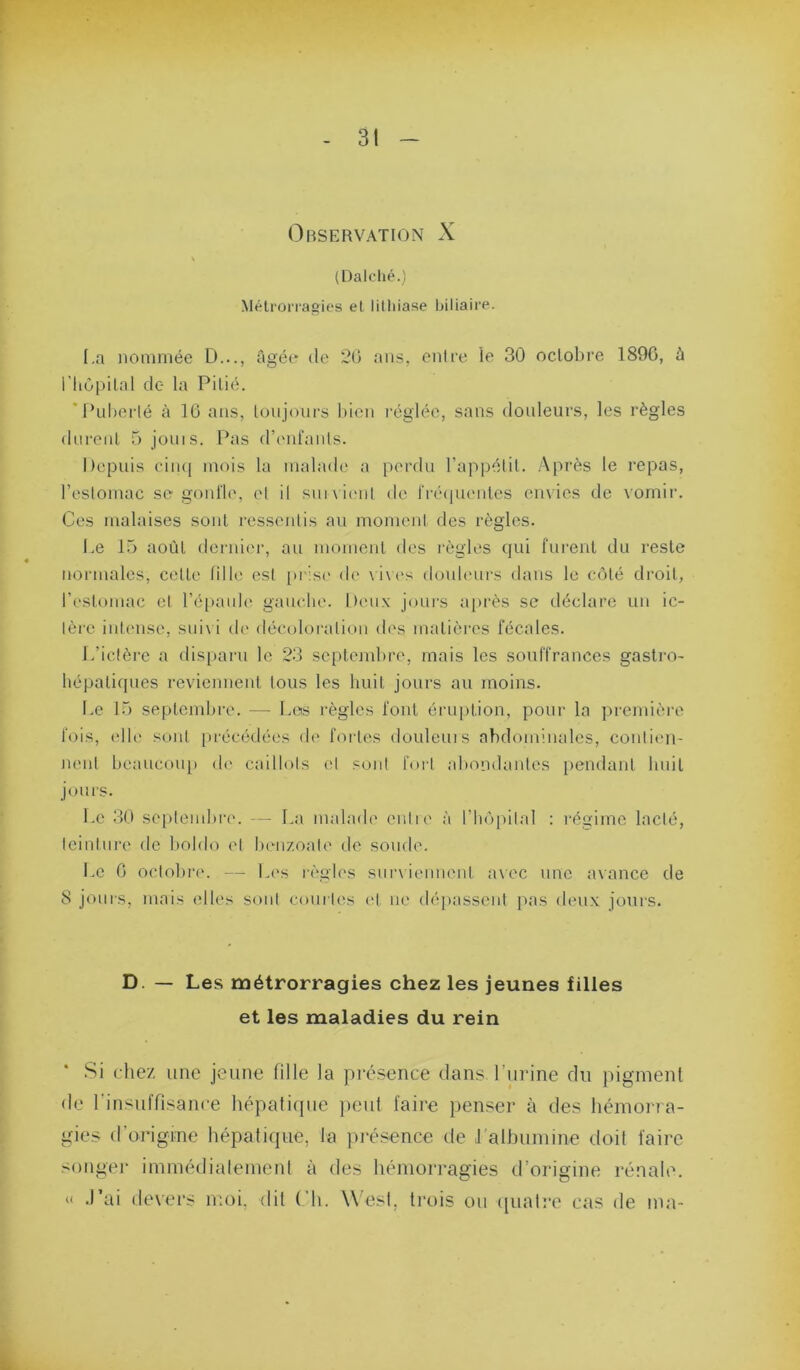 Observation X (Dalclié.) Mélrorrasies et litliiase biliaire. I.a nommée D..., âgée de 20 ans, enire le 30 oclobre 1890, à riiOpilal de la Pitié. ‘Puberlé à 10 ans, toujours bien l’églée, sans douleurs, les règles durent 5 jouis. Pas dbmlanls. hepuis ciiu| mois la niabub' a perdu l’appétit. Après le repas, l’oslomac sc gonl'le, el il sui\ i('ul de |■ré(plenlcs cmios de vomir. Ces malaises sont ressentis au moment des règles. I.e 15 août dernic'r, au moment des règles qui furent du reste normales, cette fille est [)i'is(' de \ i\('s donb'urs dans le côté droit, restomac el l’éiianh' gauche. Lieux jours a|)i'ès se déclare un ic- lèi'C inUmse, sni\ i d(' décoloration (b's matières fécales. I.’iclère a disparu le 23 septembre, mais les souffrances gastro- hépatiques reviennent tous les huit jours au moins. Le 15 septembre. — Los règles font éi'uption, pour la première fois, (die sont [u'écédées de' fortes douleuis abdominales, conlien- Jienl beaucoup de caillots (d sont fori abondantes pendant bnit jours. Le 30 se[>lenibre. — I.a malade enlie à l’hôpilal : régime laclé, leintnre de boido el lumzoale de soude. Le 0 oclobi-e. — L(\s r('gles sunienuent avec une avance de 8 jours, mais elles soni courU's (d ne dépassent pas deux jours. D. — Les métrorragies chez les jeunes filles et les maladies du rein .Si chez une jeune fille la pré.sence dans Lurine du pigment de Linsuffisance hépafitpie })eut faire penser à des hémorra- gies d’origine hépatique, la ])j'ésence de 1 albumine doit faire songer immédialemenl à des hémorragies d’origine rénahu (I .l’ai devers moi, dit (’h. West, ti'ois ou ([ual:*e cas de ma-