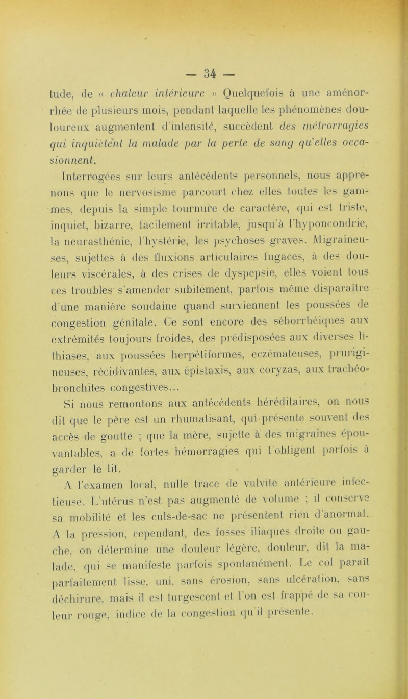 lude, de « chaleur inlcrieure » Ouclqiicl'ois à une aménor- l'iiée de })lusieiirs mois, pciidaiil laquelle les phénomènes dou- loureux augmentent d’inlensilé, succèdent des mélrorragies qui iuquièlèul la malade i>ar la perle de sang qu'elles occa- sioiinenl. InteiTogées sui* leurs anlécédents personnels, nous appre- nons que le nervosisme j>arcourt clioz elles loutes les gam- mes, <lepuis la simple lournure de caraclèi-e, (jui est triste, inquiet, bizarre, l'acilement irj ilable, jus([ii’à rbyi)oncond]de, la neiu'astbénic, I byslérie, les psychoses graves. Migraineu- ses, sujelles à des Iluxions articulaires i’ugaces, à des dou- leurs viscérales, à des crises de dys})Cpsie, elles voient tous ces ti'oubles s’amender subitement, parfois même disparaître d'une manière soudaine quand surviennent les poussées de congestion génitale. Ce sont encore des séborrliéicpies aux extrémités toujours froides, des prédisposées aux divei-ses li- Ibiases, aux poussées berpétiformes, eczémateuses, prurigi- neuses, récidivantes, aux éj'iistaxis, aux coryzas, aux ti'acbeo- bronebites congestives... Si nous remontons aux antécédents héréditaires, on nous dit que le père est un rluimatisant, ipii présente souvent des accès de goutte ; que la mère, sujette à des migraines éjiou- vantables, a de fortes bémoi-ragies qui l’obligent ]»arfois a garder le lit. ,\ l’examen local, nulle trace de vulvite antérieure infec- tieuse. L’utérus n’est pas augmenté tle volume ; il consei've sa mobilité et les culs-de-sac ne présentent rien d’anormal. ,'\ la pression, cepend'ant, des fosses iliaques droite ou gau- che, on détermine une douleur légère, douleur, dit la ma- lade, <jui se manifeste jiurlois spontanément. Le col paiaît parfaitement lisse, uni, sans érosion, sans ulcération, sans décbinirc, mais il est turgesceni et l’on est frapi)é <le sa cou- leur l’oiige, indice de la congestion (piil [)reseide.