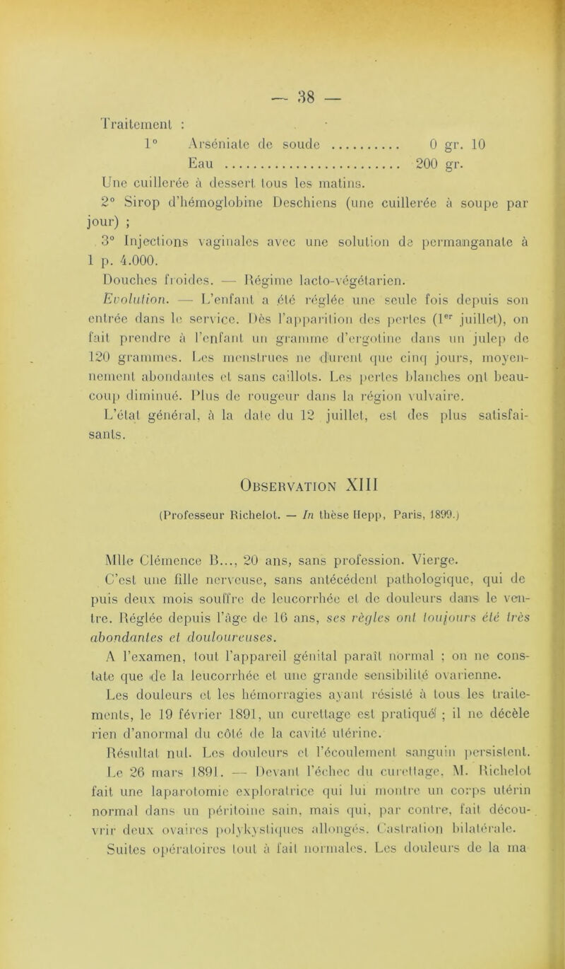 rraileiiienl : 1° Arsénialc de soude 0 gr. 10 Eau 200 gr. Une cuillerée à desseii, Ions les inaliiis. 2° Sirop d’hémoglobine Deschiens (une cuillerée à soupe par jour) ; 3° Injeclions \aginales avec une solution de permanganate à 1 p. 4.000. Douches froides. — Régime lacto-végélarien. Evolution. — L’enfant a été réglée une seule fois depuis son entrée dans h' senicc. Dès l’appai-ilion des ])crlcs (1®'' juillet), on fait prendre à l’enfant un grannne d’ei’gotinc dans un julep de 120 grammes. Les menstrues ne durent (pie cinq jours, moyen- nement ahondaaites et sans caillots. Les perles blanches ont beau- coup diminué. Plus de rougeur dans la l'égion \ul\aii‘C. L’état général, à la date du 12 juillet, est des plus satisfai- sants. Observation XIII (Professeur Richelol. — In thèse Hepp, Paris, 1899.) Mlle Clémence B..., 20 ans, sans profession. Vierge. C’est une fille ncr\eusc, sans antécédent pathologique, qui de puis deux mois souffre de leucorrhée et de douleurs dans le ven- tre. Réglée depuis l’àgc de 16 ans, scs règles oui toujours été très abondantes et douloureuses. A l’examen, tout l’appareil génital paraît normal ; on ne cons- tate que dé la leucori-héc et une grande sensibilité ovarienne. Les douleurs et les hémorragies ayant résisté à tous les traite- ments, le 19 février 1891, un curettage est pratiqué! ; il ne décèle rien d’anoi'inal du côté de la ca\ité utérine. Résnltal nul. Les douleurs cl réconlcment sanguin ])crsistcnl. Le 26 mars 1891. — De\ai it l’échec du cnia'llage. M. Richelol fait une laparotomie exploratrice qui lui montre un corps utérin normal dans un péritoine sain, mais qui, par contre, fait décou- vrir deu.x ovaires polykystiipics allongés. C'astration bilatérale. Suites opératoires tout à fait normales. Les douleurs de la ma