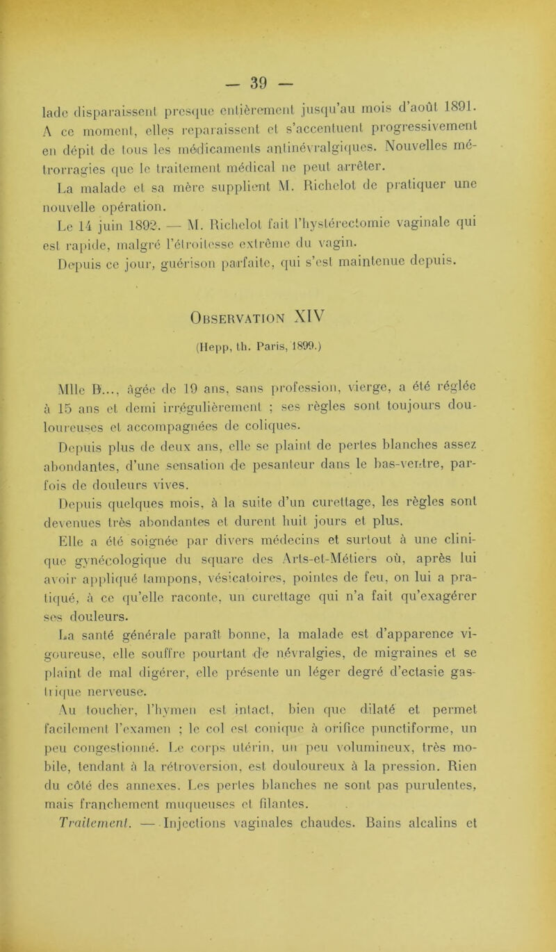 lado disparaissoiil prcs(iue ciilièremcnl jusqu’au mois d’août 1891. A cc morncul, elles repaiaissenl et s’accentuent progressivement en dépit de tous les médicaments antinévralgi(|ues. Nouvelles mé- trorragies ((ue le traitement médical ne peut arrêter. La malade et sa mère supplient M. Richelot de pratiquer une nouvelle opération. Le 14 juin 1892. — M. Uichelol fait l’hystéreclomie vaginale qui est rai>ide, malgré l’étroitesse extrême du vagin. Depuis ce jour, guéi'ison parfaite, qui s’est maintenue depuis. Observation XIV (Hepp, Ih. Paris, 1899.) Mlle D..., âgée de 19 ans, sans ]>rofession, vierge, a été réglée à 15 ans et demi irrégulièrement ; ses règles sont toujours dou- loureuses et accompagnées de coliques. Dc[)uis plus de deux ans, elle se plaint de pertes blanches assez abondantes, d’une sensation de pesanteur dans le bas-ventre, par- fois de douleurs vives. Dej^uis quelques mois, à la suite d’un curettage, les règles sont de\enues très abondantes et durent huit jours et plus. Elle a été soignée par di\'ers médecins et surtout à une clini- que gynécologique du square des .\rls-et-Métiers où, après lui avoir a[)plif[ué tampons, vésicatoires, pointes de feu, on lui a pra- ticpié, à ce (pi’elle raconte, un curettage qui n’a fait qu’exagérer ses douleurs. La santé générale pai-aît bonne, la malade est d’apparence vi- goureuse, elle souffre pourtant de névralgies, de migraines et se plaint de mal digéi-er, elle présente un léger degré d’ectasie gas- tii(pie nerveuse. .\ii toucher, l’hymen est intact, liien cpic dilaté et permet facilement l’examen ; le col est coni<pie à orifiee punctiforme, un peu congestionné. Le corps utérin, un peu \olumineux, très mo- bile, tendant à la rétro\ersion, est douloureux à la pression. Rien du côté des annexes. Les pertes blanches ne sont pas purulentes, mais franchement muqueuses et niantes. Trailenienl. — Injections vaginales chaudes. Bains alcalins et