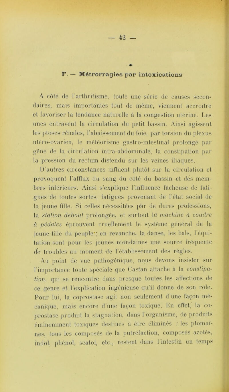 F. — Métrorragies par intoxications A côté (le rarllirilisme, loiilc une série de causes secun- (laires, mais impoidanles tout de môme, viennent accroiti’c et favoriser la tendance naturelle à la congestion utérine. J.es unes entravent la circnlalion du petit bassin. Ainsi agissent les ploses rénales, l’abaissement du foie, ]>ar torsion du plexus uléro-ovai'ien, le météorisme gasti’o-intestinal prolongé par gène de la circulation inli'a-abdominale, la constij)alion j)ar la })ression du rectum distendu sur les veines iliacjues. D’autres circonstances influent ])lutôt sur la circulation et provoquent l’afflux du sang du côté du bassin et des mem- bres inférieurs. Ainsi s’explique l’influence fâcheuse de fati- gues de toutes sortes, fatigues provenant de l’état social de la jeune fille. Si celles nécessitées par de dures professions, la stcilion deboul })rolongée, et surtoul la maclmie à coudre à pédales é])i'ouvenl cruellement le système général de la jeune fille du peuple*; en revanche, la danse, les bals, l'éfpii- lation.sont ))Oui- les jeunes mondaines une source fixnpienle de troubles au moment de l’élablissement des règles. Au |)oint de vue palbogénique, nous devons insister sur l’importance toute spéciale que Castan attache à la conslipa- tion, qui se rencontre dans jiresque toutes les aliections de ce genre et l’explication ingénieuse qu’il donne de son rôle. Pour lui, la coprostase agit non seulement d’une façon mé- canique, mais encore d’une laçon toxi([ue. bn elfel, la co- jirostase produit la stagnation, dans 1 organisme, de produits éminemment toxicpies destinés à ôti'e éliminés ; les })tomai- nes, tous les comjmsés de la i)utréfaclion, conq)Osés azotés, indol, phénol, scatol, etc., restent dans l’intestin un temps
