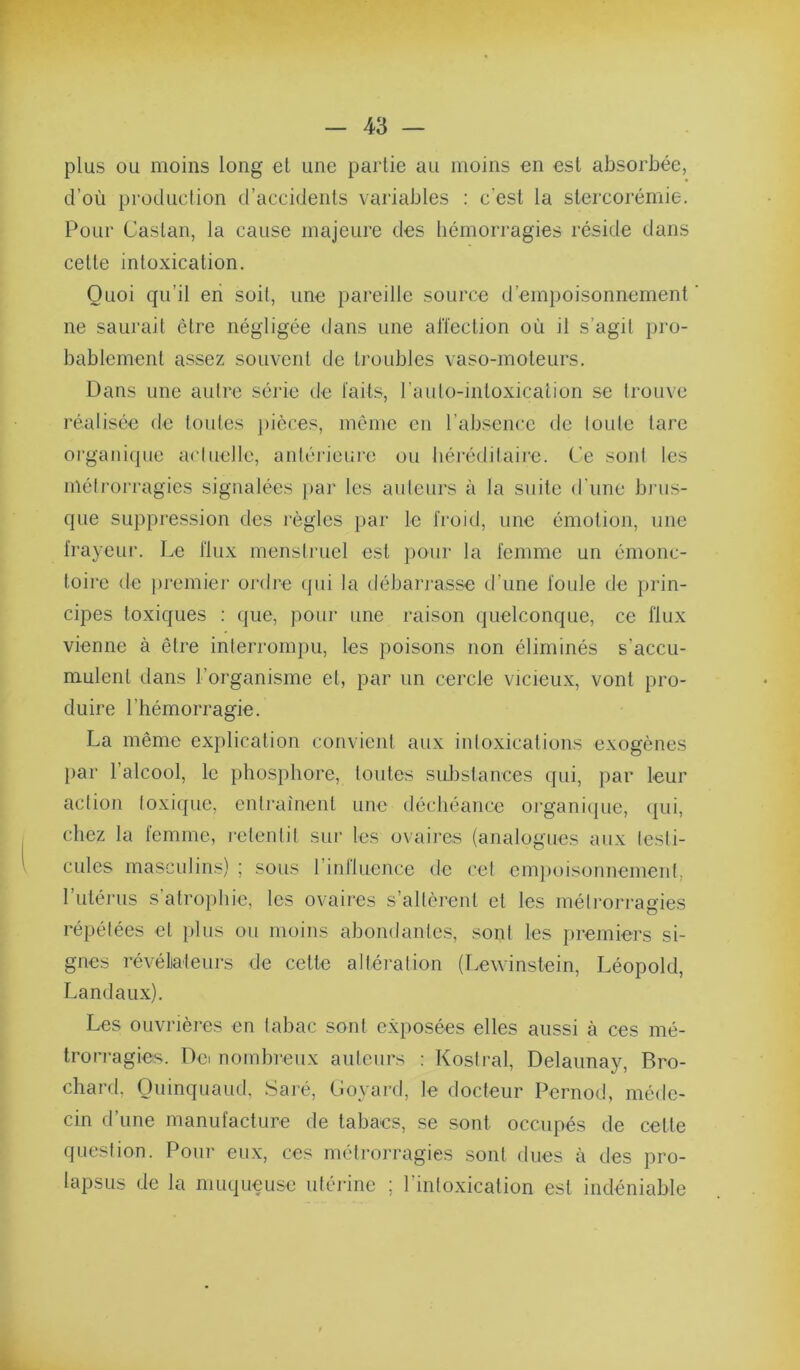 plus ou moins long et une partie au moins en est absorbée, d’où production d’accidents variables : c’est la stercorémie. Pour Castan, la cause majeure des hémorragies réside dans cette intoxication. Quoi qu’il en soit, une pareille source d’empoisonnement ’ ne saurait être négligée dans une alTeclion où il s’agit pro- bablement assez souvent de troid3les vaso-moteurs. Dans une autre série de laits, raulo-intoxicalion se trouve réalisée de toutes j)ièces, même en l’absence de toute tare organique actuelle, antéi'ieure ou héréditaire. Ce sont les métrorragies signalées |)ar les auteurs à la suite d'une bnis- que suppression des règles par le li'oid, une émotion, une frayeur. Le flux menstruel est pour la femme un émonc- toire de ])remier ordre (jui la débarrasse d’une foule de prin- cipes toxiques : que, pour une raison quelconque, ce flux vienne à être interrompu, les poisons non éliminés s’accu- mulent dans l’organisme et, par un cercle vicieux, vont pro- duire l’hémorragie. La même explication convient aux intoxications exogènes par l’alcool, le phosphore, toutes substances qui, par leur action toxique, entraînent une déchéance organiijue, qui, chez la femme, retentit sur les ovaires (analogues aux testi- cules masculins) ; sous rinlluence de cet empoisonnement, 1 utérus s atrophie, les ovaires s’altèrent et les métrorragies répétées et plus ou moins abondantes, sont les premiers si- gnes révélialeurs de cette altération (Lewinstein, Léopold, Landaux). Les ouvrières en tabac sont exposées elles aussi à ces mé- trorragies. Dci nombreux auteurs : Kostral, Delaunay, Bro- chard, Ouinquaud, Saré, Goyard, le docteur Pernod, méde- cin d’une manufacture de tabacs, se sont occupés de cette question. Pour eux, ces métrorragies sont dues à des pro- lapsus de la muqueuse utérine ; l’intoxication est indéniable