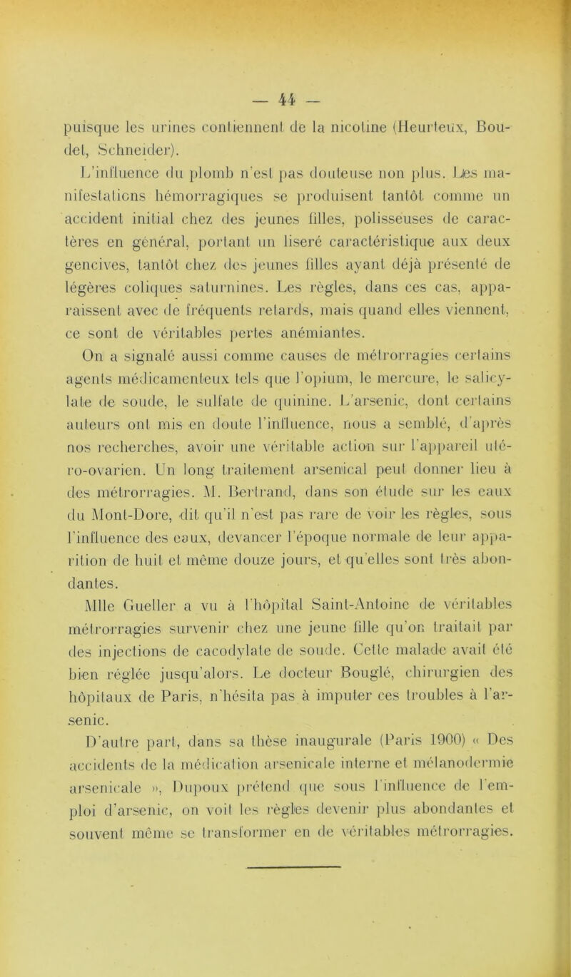 puisque les urines conlieiiiieni de la nicoline (Heurteux, Bou- de!, Schneider). L’influence du plomb n’esl pas douleuse non plus, l^.s nia- nii'eslalicns héinori’agiques se })roduisenl lantôt coinine un accident inilial chez des jeunes filles, polisseuses de carac- lères en général, porlant un liseré caractéristique aux deux gencives, tanlot chez <les jeunes hiles ayant déjà présenté de légères coliijues saturnines. Les règles, dans ces cas, a}>pa- raissent avec de fiéijuents retards, mais quand elles viennent, ^ ce sont de véiâtables jiertes anémiantes. On a signalé aussi comme cau.ses de métimiTagies certains î agents médicamenteux tels que l’o})ium, le mercme, le salicy- jij laie de soude, le sulfate de (piinine. L’arsenic, dont certains ^ auteurs ont mis en doute rinflucnce, nous a semblé, (raj)rès ^ nos recherches, avoir une véritable action sur ra})paieil uté- 1 ro-ovarien. Un long traitement arsenical peut donnei- lieu à des métrorragies. M. Bertrand, dans son étude sui- les eaux j du Mont-Dore, dit qu’il n'ost pas rare de voir les règles, sous J rinfluence des eaux, devancer l’époque normale de leiii- a))j)a- j rition de huit et même douze jours, et qu’elles sont tiès ahon- S dan tes. -5 Mlle Guellcr a vu à riiôi)ital Saint-Antoine de véritables î métroj’ragies survenir chez une jeune hile qu’on traitait par j des injections de cacodylate de soude. Cctlc malade avait été ’j bien réglée jusqu’alors. Le docteur Bouglé, chii-urgicn des •' hôpitaux de Paris, n'hésita pas à imputer ces troubles à l’ar- c •senic. ô D’autre part, dans sa thèse inaugurale (Paris 1900) « Des accidents de la mé<!icalion arsenicale inlei'ne et mélanodermie J t, arsenicale », Dtq)oux pirtend (jue sous rinfluence de l'em- ^ ploi d’arsenic, on voit les lègles devenir plus abondantes et » souvent môme se ti-ansformer en de véritables métrorragies. j 1 À