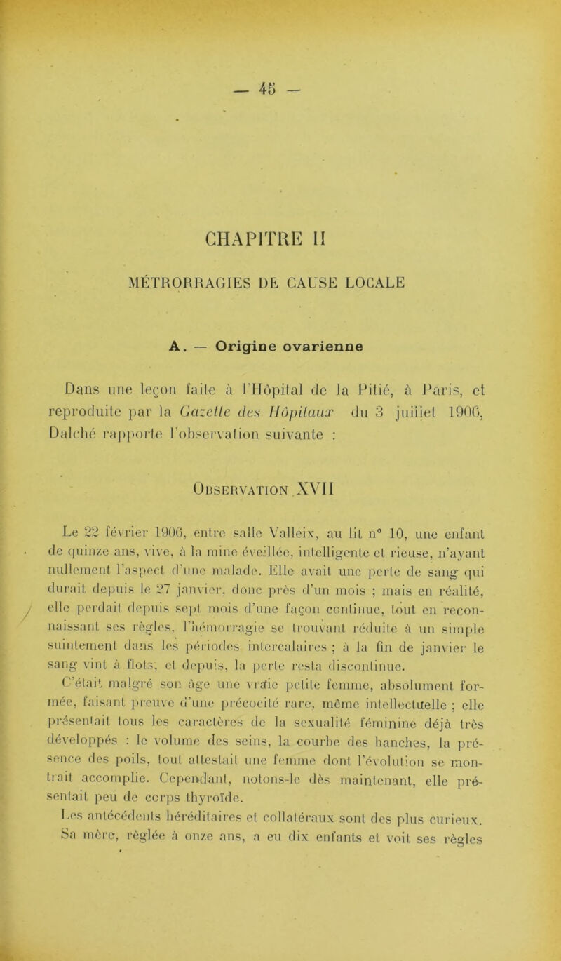 MÉTRORRAGIES DE CAUSE LOCALE A. — Origine ovarienne Dans une leçon l'aile à ITIôpilal de la Piiic', à Paris, et reproduite })ar la Gazelle des llôpilaux du 3 juiiiel 1900, Dalcdié i‘ap|»orte l’observai ion suivante ; Observation X\M1 Le 22 février 1900, entre salle Vallcix, au lit n° 10, une enfant de quinze ans, \ i\e, à la mine cvedlée, inlelligente et rieuse, n’ayant nullement rasRecI (ruiie malade. Elle avait une perle de sang (pu dui'ait depuis le 27 jamier, donc pi-ès d’un mois ; mais en réalité, elle perdait depuis se|)t mois d’une façon ccniinue, tout en recon- naissant ses règles, riiémoiragie se trouvant réduite à un simple suintement dans les [)ériod(‘s inlercalaires ; à la fin de jam ier le sang vint à Ilots, et depuis, la ])erle lassla disconlinue. C’élail malgré son âge une vraie petite femme, absolument for- mée, laisant prcme d’une précocité rare, môme intellectuelle ; elle préseniail tous les cai'aclèrcs de la sexualité féminine déjà très développés : le volume des seins, la courbe des hanches, la pré- sence des poils, tout alteslail une femme doni l’éxolution se mon- tiait accomplie. Cependant, notons-lc dès mainlenant, elle pré- senlait peu de cci-ps thyroïde. l.es anlécéd(Mils héi'édilaircs et collaléraux sont des plus curieux. Sa mère, réglée à onze ans, a eu dix enfants et voit ses règles O