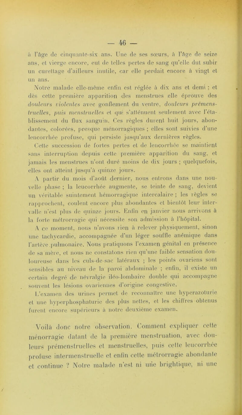 à l’Age de cinriuanle-six ans. Une de ses sœurs, à l’Age de seize ans, el \ierge encore, enl de (elles |)erles de sang qu’elle dut subir un curellage d’ailleurs iuulile, cai- elle perdait encoi-e à vingt et un ans. Notre malade elle-même entin est réglée à dix ans et demi ; et dès cette première ap[)arition -des menstrues elle éprouve des dnuleurfi violeiiles avec gonflement du venire, douleurs prémens- Iruclles^ puis lueuslruelles ri (pn' s’allénuent seulement avec l’éla- blissemeiit du flux sanguin. Ces règles durent liuil jours, abon- danlcs, colorées, presque ménon-agicpies ; elles sont suivies d'une bmcorrliée profuse, (pii persiste juscpi’aux dernières règles. Cette succession de fortes pertes et de leucorrhée se maintient sans inlen-uplioii de|)uis cette piemièi'c apparition du sang, et jamais les mcustrucs n’ont duré moins de dix jours ; quelquefois, elles ont atteint jusfpi’à (piinzc jours. A partir du mois d’août dorniei-, nous entrons dans une nou- \elle iiliase ; la leucorrhée augmente, se teinte de sang, devient un véritable suintement bémorragicpie intercalaire; les lègles se raïqu'ochent, coulent encore plus abondantes et bientôt leur inter- valle u’esl [ilus de (piinzc jours. Enfin en janvier nous arrivons à la forte métrorragie (pii nécessite son admission à l’hôpital. A ce moment, nous u’avons lien à relever pbysi([uement, sinon une tachycardie, accompagnée d’un léger souffle anémique dans l'arlère,pulmonaire. Nous pratiquons l’examen génital en présence de sa inèic, el nous ne constatons rien qu’une faible sensation dou- loui'cuse dans les culs-de-sac latéraux ; les points ovariens sont sensibles au ni\cau de la paroi abdominale ; enfin, il existe un certain degi-é tlè névralgie iléo-lombaire double (pii accompagne souvent les lésions oxa.rieimes d’origine congestive. L’examen des urines permet de reconnaître une byperazoturie et une hypcrpliospbaturie des plus nettes, et les chillres obtenus fui‘eiit encore supérieurs à notre deuxième examen. A’oilà donc noire obscrvalion. Conimeni expliquer celte ménorragie dalanl de la jireinière menstruation, avec dou- leurs prémenslriielles et menstruelles, juiis celte leucorrliée profuse inlermenstnielle et enfin celte mcdi'orj'agie aliondanle et continue ? iNoli'e malade n’est, ni mie brighti(]ue, ni une