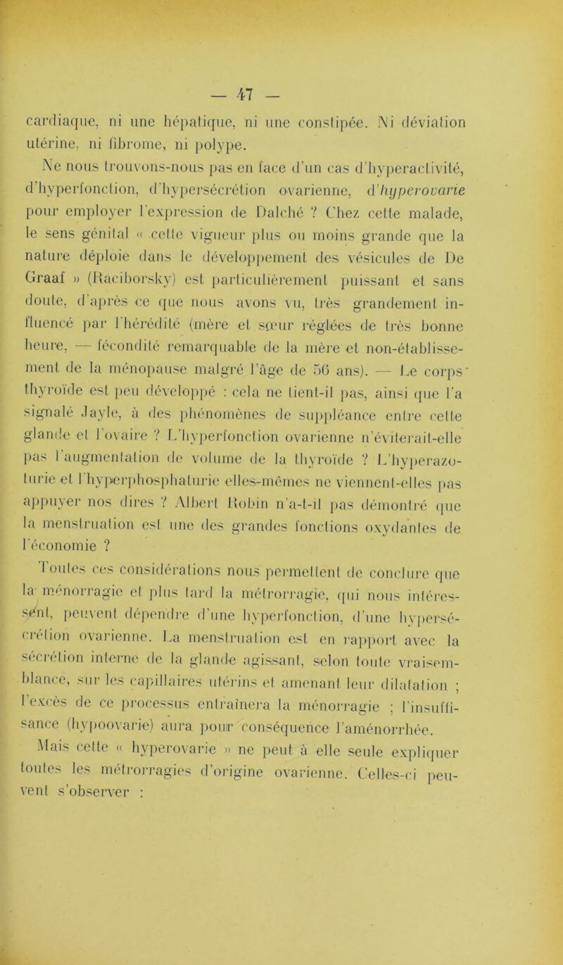 cardiaque, ni une hépatique, ni une constipée. Ni déviation utérine, ni fibrome, ni })olype. Ne nous trouvons-nous pas en l'ace d’un cas d’hyperactivité, d’hyperfonction, d’hypersécrétion ovarienne, (i’Iiyperouane pour employer 1 expression de Dalché Y Chez cette malade, le sens génital <c cctlc vigueur plus ou moins grande que la natui-e déploie dans le <lévelop})ement des vésicules de De Graai' » (Racihorsky) est })arliculièrement })uissant et sans doute, (I après ce (|ue nous avons \ u, très grandement in- tluencé })ai‘ 1 hérédité (mèj’e et steur réglées de très bonne heuie, fécondité remarquable de la mère et non-établisse- ment de la ménopause malgré l’age de 50 ans). — J.e corps’ thyroïde est j)eu dévelo])pé : cela ne tient-il {>as, ainsi (pie l’a signalé .layle, à des phénomènes de siqipléance entre celte glande et 1 o\aire Y L’Iiyjieidonclion ovarienne n’évilei’ait-elle ]>as l’anginenlation de volume de la thyroïde Y L’hyjierazo- turieet 1 hypeiqdiosjihatui'ie elles-mêmes ne viennent-elles pas a])pnyer nos dires Y Alheid 1 tobin n’a-t-il jias démontré (pie la menstruation est une des grandes fonctions oxydantes de l'économie ? Toutes ces considérations nous peimiellent de conclure (jiic la menorragie et plus lai'd la méti-ori'agie, qui nous inléres- .sénl, peuvent dépendre d’une hyperfonclion, d’une hypei‘sé- crélion ovarienne. La menstruation est en rajipoid avec la S(>crelion interne de la glande agissant, .selon toute vi'aisem- Idance, sur les capillaii-es uléidns et amenant leur dilatation ; 1 excès de ce jirocessus entraînera la ménoi-i'agie ; l'insuffi- sance (hypoovarie) aura pour consé({uence l’aménorrhée. -Mais cette (c hy))erovarie » ne peut à elle .seule expliipier toutes les métrorragies d’origine ovarienne. Celles-ci peu- vent s’observer :