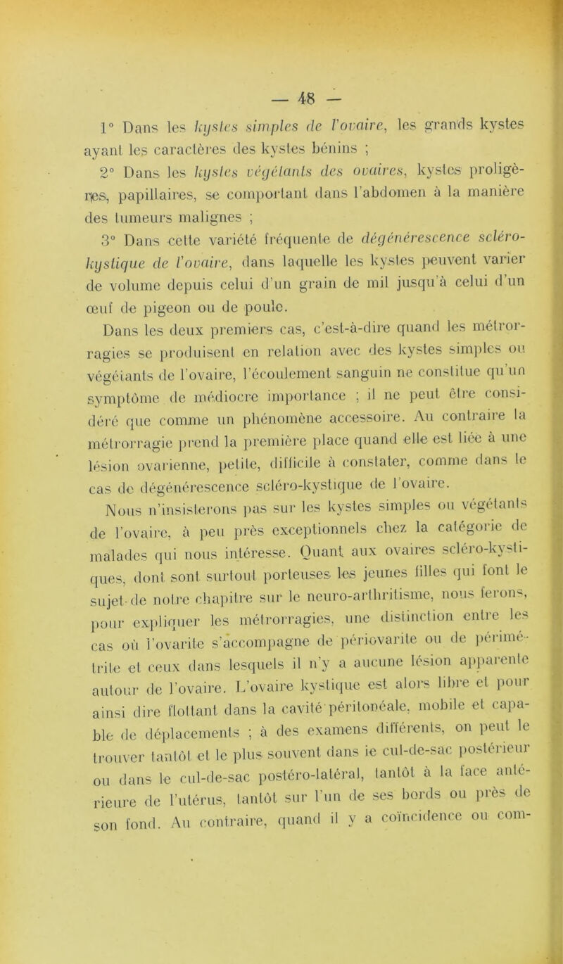 V Dans les hijsics simples de rovaire, les c^ranrls kystes ayant les caractères des kystes bénins ; 2° Dans les kystes véyélanls des ovaires, kystes proligè- ries, papillaires, se cüinj)ortant dans rabdoinen à la manière des tumeurs malignes ; 3° Dans eette variété fréquente de dégénérescence scléro- kyslicjue de l'ovaire, dans laquelle les kystes peuvent varier de volume de})uis celui d’un grain de mil jnsqu à celui d un œuf de pigeon ou de poule. Dans les deux premiers cas, c’est-à-dire quand les métror- ragies se prodidsent en relation avec des kystes sim})les ou végétants de l’ovaire, l’écoulement sanguin ne constitue qu’un symptôme de médiocre importance ; il ne peut être consi- déi’é que comme un phénomène accessoire. Au contraire la métrorragie ])i‘end la première place quand elle est liée à une lésion ovarienne, petite, dilticile a constater, comme dans le cas de dégénérescence scléro-kystique de l’ovaire. Nous n’insisterons pas sur les kystes simples ou végétants de l’ovaire, à peu près exceptionnels chez la catégoiâc de malades qui nous intéresse. Ouani aux ovaires scléro-kysti- ([iies, dont sont surtout porteuses les jeunes tilles (jui font le sujet-de notre cliapilre sur le neuro-arthritisme, nous feron-^, pour exiiliquer les métrorragies, une distinction entre les cas où l’ovarite s’câccomjiagne de ])ériovarile ou de ))érimé-. trile et ceux dans lesipiels il n’y a aucune lésion aiiparente autour de rovaire. L’ovaire kystiipie est alors libre et pour ainsi dire flottant dans la cavité péritonéale, mobile et capa- ble de déplacements ; à des examens différents, on peut le trouver tantôt et le plus souvent dans ie cul-de-sac iioslérieur ou dans le cul-de-sac postéro-latéral, tantôt à la face ante- rieure de l’utérus, tantôt sur l’un de ses bords ou près de son fond. Au contraire, quand il y a coïncidence ou corn-