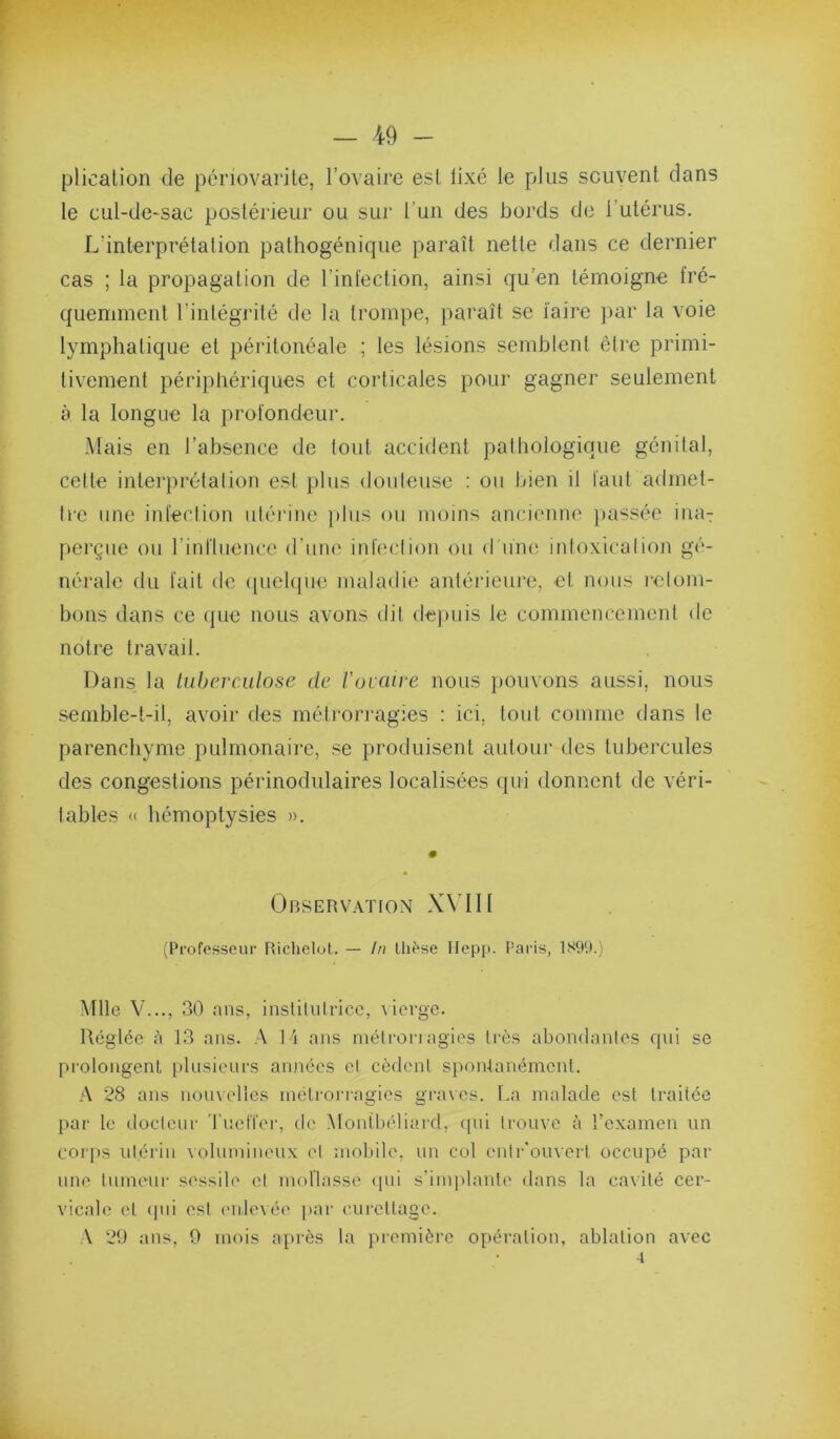 K — 49 - plicalion de périovarite, l’ovaire est lixé le plus sciivent dans le cul-dO'Sac posléideur ou sur l’un des bords do l’utérus. L'interprétation pathogénique paraît nette dans ce dernier cas ; la propagation de l’infection, ainsi qu’en témoigne fré- quemment l’intégrité de la trompe, paraît se faire par la voie lymphatique et péritonéale ; les lésions semblent être primi- tivement périphériquos et corticales pour gagner seulement à la longue la profondeur. Mais en l’absence de tout accident pathologique génital, cette interprétation est plus douteuse ; ou bien il faut admet- tre une infection utéi'inc })tus ou moins ancienne ])assée inaT perçue ou rinftuence d’une infection ou d lun^ intoxication gé- nérale du fait de (picbpie maladie antérieure, et nous i-elom- bons dans ce que nous avons dit depuis le commencement de notre travail. Dans la tuberculose de l'oraive nous pouvons aussi, nous semble-t-il, avoir des métrorragies : ici, tout comme dans le parenchyme pulmonaire, se produisent autour des tubercules des congestions périnodulaires localisées qui donnent de véri- tables « hémoptysies ». Observ.vtion XMII (Professeur Richelot. — In Uif'se Ilepp. Paris, 1S9'.).) Mlle V..., 30 ans, institutrice, \ ierge. Réglée à J3 ans. A 14 ans métronagies très abondantes qui se prolongent plusieurs années et cèdent spou-lanémcnt. A 28 ans nomelics métrorragies graves. La malade est traitée par le docteur 'rueffer, de Montbéliard, (pii trouve à l’examen un corps utérin uilumiueux et mobile, un col ontr'omcii occupé par une tuMKnir sessile et mollasse <pii s'implante dans la ca\ilé cer- vicale et (pii est ('iilevéi' par curettage. A 29 ans, 0 mois après la première opération, ablation avec