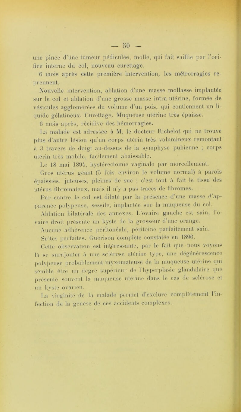 une pince d’une lumeur pédiculée, molle, qui fait saillie par l’ori- fice inlerne du col, nouveau curellage. 6 mois après celte première intervention, les métrorragies re- pi'ennenl. Nouvelle intenenlion, ablation d’une masse mollasse implantée sur le col et ablation d’une grosse masse intra-utéiâne, formée de vésicules aggloméi’ées du volume d’un pois, qui contiennent un li- (piido gélatineux. Curettage. Muqueuse utérine très épaisse. 0 mois a|u'ès, l'écidivc des bémorragies. La malade est adressée à M. le docteur Richelol qui ne trouve q plus d’auli-e lésion (pi’iin corps utérin très volumineux remontant ^ à .3 li-avers de doigt au-dessus de la symphyse pubienne ; corps j utéi'in très mobifiq facilement abaissable. 5 Le 18 mai 180i, hystérectomie vaginale par morcellement. Gros utérus géant (5 fois environ le volume normal) à parois ‘ épaissies, juteuses, pleiiu's de suc ; c’est tout à lait le tissu des ^ utéi'us nbroinaleiix, iiia's il n’y a pas traces de filiromes. Par eoiilr(' b; col est dilaté i»ar la présence d’une masse d’ap- , ])ar('uc(' |)ol\p('Use, sessile, implanU'O sur la mu(|ueusc du col. '' .\blalion bilatérale des annexes. L’ovaiic gauche est sain, l’o- r vaire droit présente un kyste de la grosseur d’une orange. * Aucune adliéi’euce ])érilonéale, péritoine parlaitemenl sam. j Suites i)ai faites, ( luérison conq)lètc constatée en 1896. i Celte obsenalion est intéressante, yiar le fait cpie nous \oyons | là s(> sui'ajoulei' à une scieras.' utérine type, une dégénérescence - polypeuse probablcm.'iit myxonialeusc de la muqueuse utéiinc (lui semble èire un (b'gi’.' supérieur .b' 1 byper|ilasie glandulaire (|uc ^ ]>r<'senle soiuenl la iiunpu'use nlériiu' dans b' cas de sclérose et : un kyste' o\aii.'ii. / L,a \irginité de la malade perm.'l d’exclure complètement l’in- fection dé la genèse de ces accidents complexes.